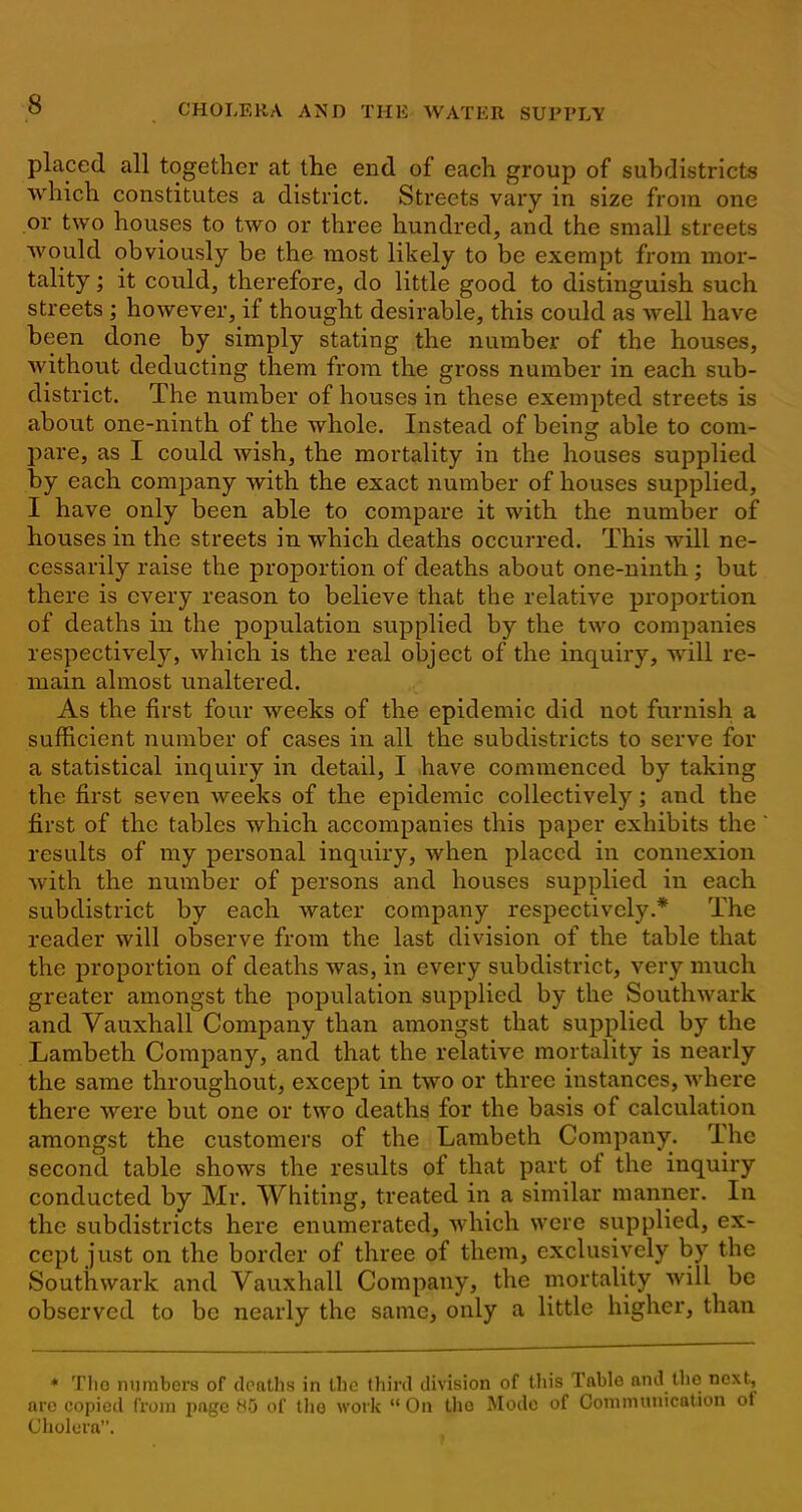 placed all together at the end of each group of subdistricts which constitutes a district. Streets vary in size from one or two houses to two or three hundred, and the small streets would obviously be the most likely to be exempt from mor- tality ; it could, therefore, do little good to distinguish such streets; however, if thought desirable, this could as well have been done by simply stating the number of the houses, Avithout deducting them from the gross number in each sub- district. The number of houses in these exempted streets is about one-ninth of the whole. Instead of being able to com- pare, as I could wish, the mortality in the houses supplied by each company with the exact number of houses supplied, I have only been able to compare it with the number of houses in the streets in which deaths occurred. This will ne- cessarily raise the proportion of deaths about one-ninth; but there is every reason to believe that the relative proportion, of deaths in the population supplied by the two companies respectively, which is the real object of the inquiry, will re- main almost unaltered. As the first four weeks of the epidemic did not furnish a sufficient number of cases in all the subdistricts to serve for a statistical inquiry in detail, I have commenced by taking the first seven Aveeks of the epidemic collectively; and the first of the tables which accompanies this paper exhibits the results of my personal inquiry, when placed in connexion Avith the number of persons and houses supplied in each subdistrict by each Avater company respectively.* The reader will observe from the last division of the table that the proportion of deaths was, in every subdistrict, very much greater amongst the population supplied by the SoutliAvark and Vauxhall Company than amongst that supplied by the Lambeth Company, and that the relative mortality is nearly the same throughout, except in two or three instances, Avhere there Avere but one or two deaths for the basis of calculation amongst the customers of the Lambeth Company. The second table shoAvs the results of that part of the inquiry conducted by Mr. Whiting, treated in a similar manner. In the subdistricts here enumerated, Avhich were supplied, ex- cept just on the border of three of them, exclusively by the Southwark and Vauxhall Company, the mortality will be observed to be nearly the same, only a little higher, than * Tho numbers of deaths in the third division of tliis Table and the next, arc copied from page 85 of tho work  On tho Mode of Communication of Cholera.