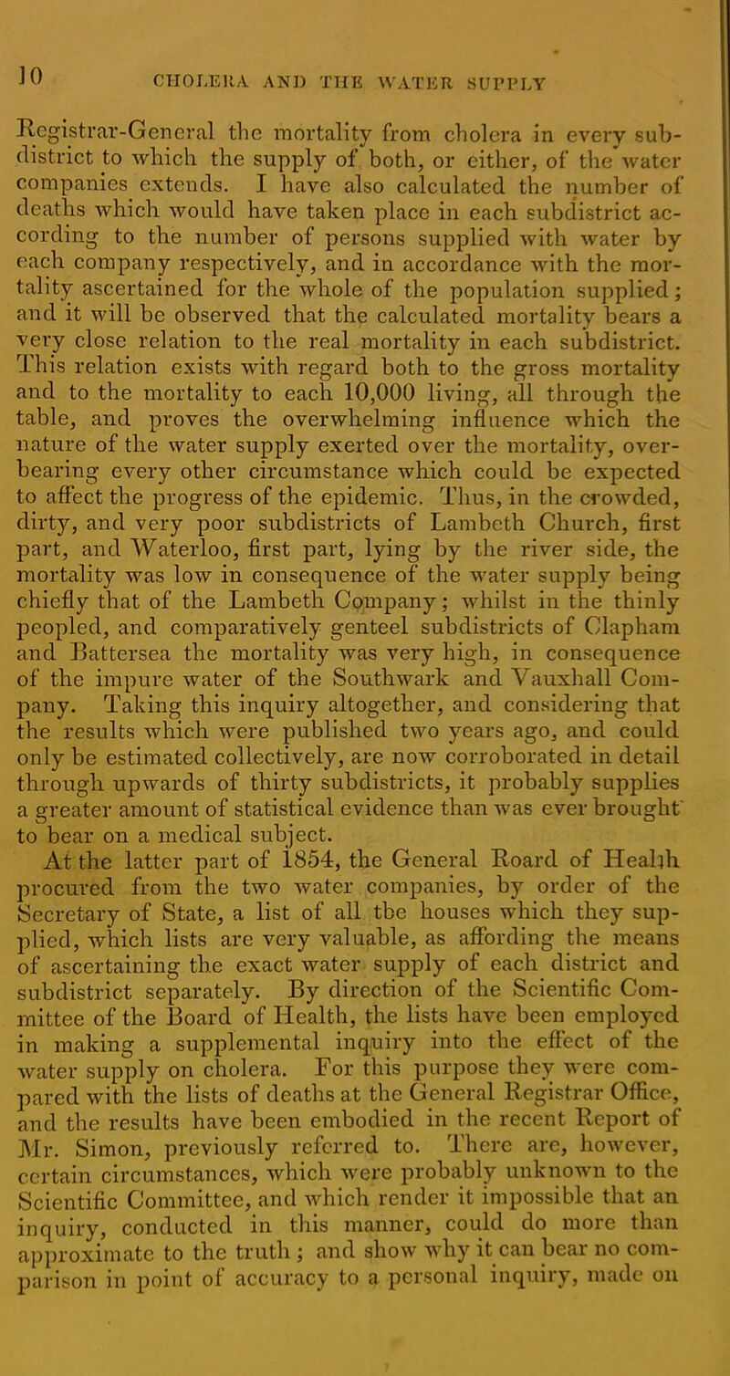 Registrar-General the mortality from cholera in every sub- district to which the supply of both, or cither, of the water companies^ extends. I have also calculated the number of deaths which would have taken place in each subdistrict ac- cording to tbe number of persons supplied with water by each company respectively, and in accordance with the mor- tality ascertained for the whole of the population supplied; and it will be observed that the calculated mortality bears a very close relation to the real mortality in each subdistrict. This relation exists with regard both to the gross mortality and to the mortality to each 10,000 living, all through, the table, and proves the overwhelming influence which the nature of the water supply exerted over the mortality, over- bearing every other circumstance which could be expected to affect the progress of the epidemic. Thus, in the crowded, dirty, and very poor subdistricts of Lambeth Church, first part, and Waterloo, first part, lying by the river side, the mortality was low in consequence of the water supply being chiefly that of the Lambeth Company; whilst in the thinly peopled, and comparatively genteel subdistricts of Clapham and Battersea the mortality was very high, in consequence of the impure water of the Southwark and Vauxhall Com- pany. Taking this inquiry altogether, and considering that the results which were published two years ago, and could only be estimated collectively, are now corroborated in detail through upwards of thirty subdistricts, it probably supplies a greater amount of statistical evidence than was ever brought' to bear on a medical subject. At the latter part of i854, the General Roard of Healih procured from the two water companies, by order of the Secretary of State, a list of all tbe houses which they sup- plied, which lists are very valuable, as aflfording the means of ascertaining the exact water supply of each district and subdistrict separately. By direction of the Scientific Com- mittee of the Board of Health, the lists have been employed in making a supplemental inquiry into the effect of the water supply on cholera. For this purpose they were com- pared with the lists of deaths at the General Registrar Oflice, and the results have been embodied in the recent Report of Mr. Simon, previously referred to. There are, however, certain circumstances, which were probably unknown to the Scientific Committee, and which render it impossible that an inquiry, conducted in this manner, could do more than approximate to the truth ; and show why it can bear no com- parison in point of accuracy to ^ personal inquiry, made ou