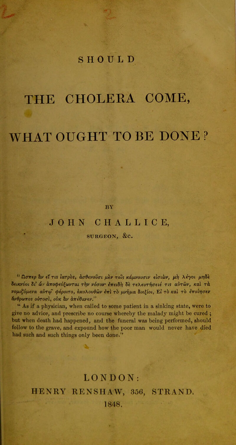 SHOULD THE CHOLERA COME, WHAT OUGHT TO BE DONE ? BY JOHN CHALLICE, SURGEON, &C. u Zlcmep el tis laTpbs, aaQevowi fiep toIs Kd/xvouaiu elcrikv, fi^ \eyoi /xTjSe UtiKvvoi St &3' airo<pev£o3i'Tai t)]V v6aov iireiS)] 5e reXevT^crete tis avTwv, /cod tcI vofii^Sfxeva avr<f <p4potTo, o.koXov9u>v 4ir\ Tb fivr^ia $ie£ioi, El Tb Kal Tb iiroiijaev &v6p<oiros owto<t1, owe h.v hireOavev.  A a if a physician, when called to some patient in a sinking state, were to give no advice, and prescribe no course whereby the malady might be cured ; but when death had happened, and the funeral was being performed, should follow to the grave, and expound how the poor man would never have died had such and such things only been done. LONDON: HENRY RENSHA'W, 356, STRAND. 1848.