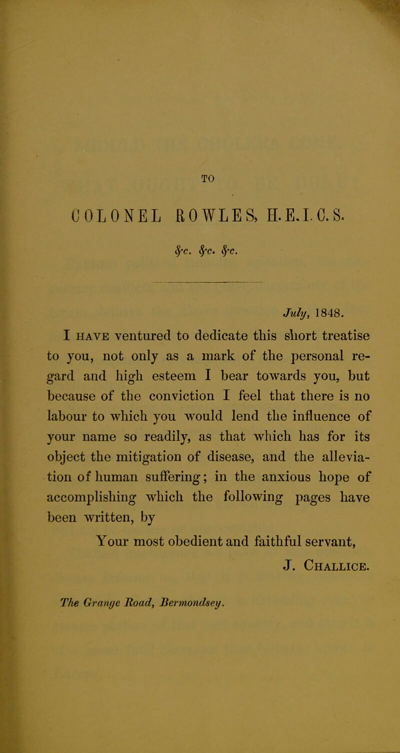 TO COLONEL BOWLES, H.E.I.C.S. fyc. fyc. fyc. July, 1848. I have ventured to dedicate this short treatise to you, not only as a mark of the personal re- gard and high esteem I bear towards you, but because of the conviction I feel that there is no labour to which you would lend the influence of your name so readily, as that which has for its object the mitigation of disease, and the allevia- tion of human suffering; in the anxious hope of accomplishing which the following pages have been written, by Your most obedient and faithful servant, J. Challice. The Grange Road, Bermondsey.