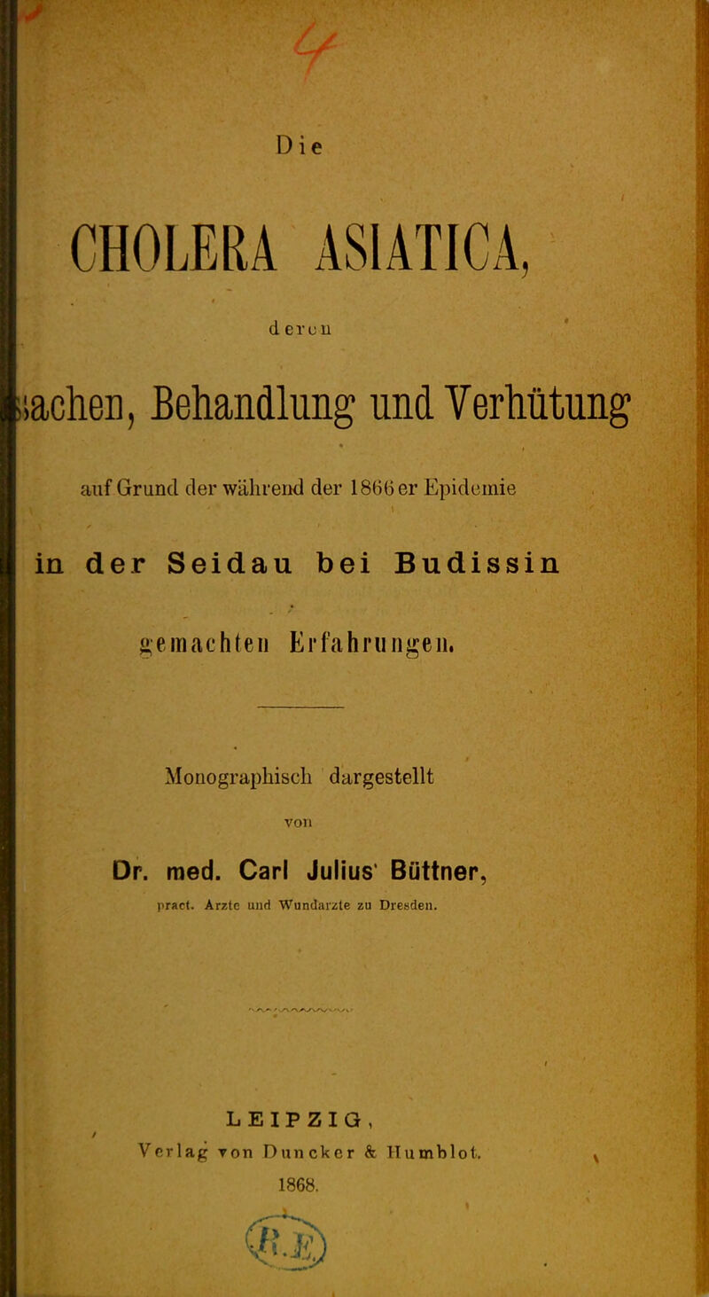 CHOLERA ASIATICA, d ercu lachen, Behandlung und Verhütung auf Grund der während der 1866 er Epidemie t ^ » in der Seidau bei Budissin ^e machten Erfahru ngeii. Monographisch dargestellt Dr. roed. Carl Julius' Büttner, pract. Arzte und Wundärzte zu Dresden. LEIPZIG, Verlag Ton Duncker & Humblot,