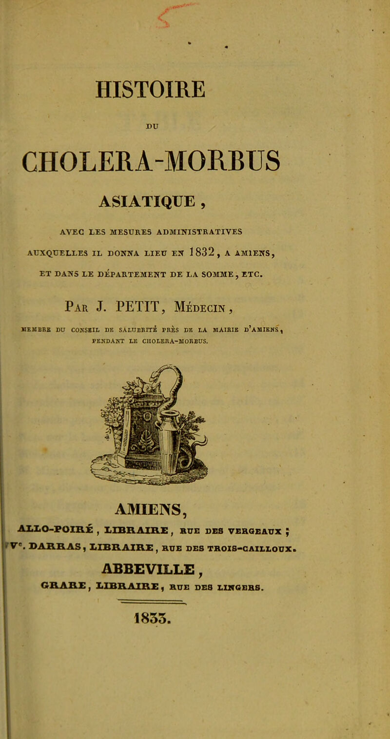 DU CHOLERA-MORBUS ASIATIQUE , AVEC LES MESURES ADMINISTRATIVES AUXQUELLES IL DONNA LIEU EN 1832, A AMIENS, ET DANS LE DEPARTEMENT DE LA SOMME , ETC. Par J. petit, Médecin, KEUBBE DU COKSBII. DE SALUBBITi PRÈS DE LA MAIRIE d'AUIENS, PEKDAKT LE CHOLERA-MORBUS. AMIENS, AIiLO-FOIRÉ , X1IBRAIB.E , HUE DES VEROEAUX ; fV. SAURAS, LIBRAIRE , HUE DES THOZS-CAIX.LOUX. ABBEVILLE, GRARE , XilBRAIRE, HUE DES X.Z2fGBHS. 1855.