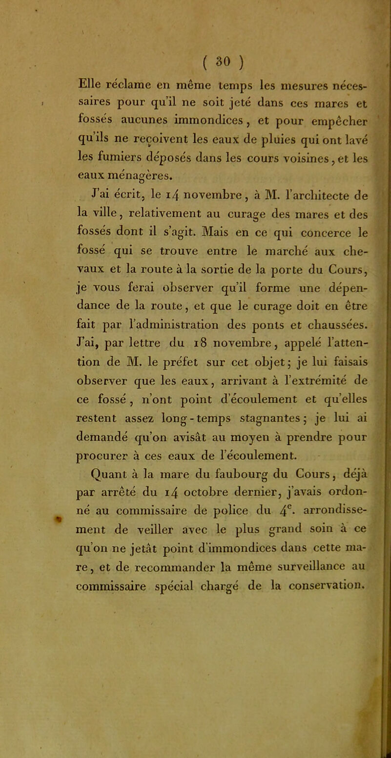 Elle réclame en même temps les mesures néces- saires pour qu'il ne soit jeté dans ces mares et fossés aucunes immondices, et pour empêcher qu'ils ne reçoivent les eaux de pluies qui ont lavé les fumiers déposés dans les cours voisines, et les eaux ménagères. J'ai écrit, le i4 novembre, à M. l'architecte de la ville, relativement au curage des mares et des fossés dont il s'agit. Mais en ce qui concerce le fossé qui se trouve entre le marché aux che- vaux et la route à la sortie de la porte du Cours, je vous ferai observer qu'il forme une dépen- dance de la route, et que le curage doit en être fait par l'administration des ponts et chaussées. J'ai, par lettre du i8 novembre, appelé l'atten- tion de M. le préfet sur cet objet; je lui faisais observer que les eaux, arrivant à l'extrémité de ce fossé, n'ont point d'écoulement et qu'elles restent assez long-temps stagnantes; je lui ai demandé qu'on avisât au moyen à prendre pour procurer à ces eaux de l'écoulement. Quant à la mare du faubourg du Cours, déjà par arrêté du i4 octobre dernier, j'avais ordon- né au commissaire de police du 4^* arrondisse- ment de veiller avec le plus grand soin à ce qu'on ne jetât point d'immondices dans cette ma- re, et de recommander la même surveillance au commissaire spécial chargé de la conservation.