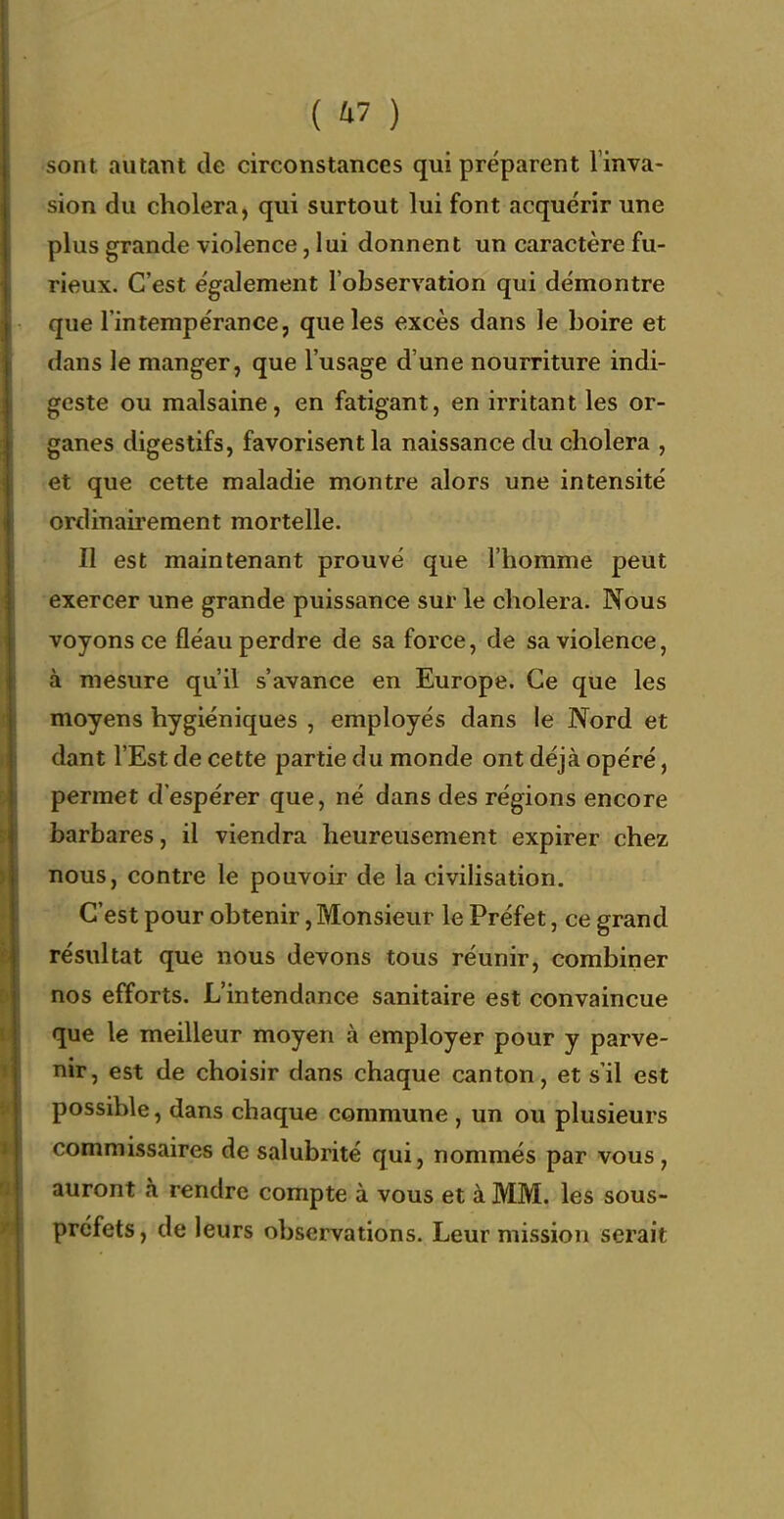 sont autant de circonstances qui préparent l'inva- sion du choiera, qui surtout lui font acquérir une plus grande violence, lui donnent un caractère fu- rieux. C'est également l'observation qui démontre que l'intempérance, que les excès dans le boire et dans le manger, que l'usage d'une nourriture indi- geste ou malsaine, en fatigant, en irritant les or- ganes digestifs, favorisent la naissance du choiera , et que cette maladie montre alors une intensité ordinairement mortelle. Il est maintenant prouvé que l'homme peut exercer une grande puissance sur le choiera. Nous voyons ce fléau perdre de sa force, de sa violence, à mesure qu'il s'avance en Europe. Ce que les moyens hygiéniques , employés dans le Nord et dant l'Est de cette partie du monde ont déjà opéré, permet d'espérer que, né dans des régions encore barbares, il viendra heureusement expirer chez nous, contre le pouvoir de la civilisation. C'est pour obtenir, Monsieur le Préfet, ce grand résultat que nous devons tous réunir, combiner nos efforts. L'intendance sanitaire est convaincue que le meilleur moyen à employer pour y parve- nir, est de choisir dans chaque canton, et s'il est possible, dans chaque commune , un ou plusieurs commissaires de salubrité qui, nommés par vous, auront à rendre compte à vous et à MM. les sous- préfets, de leurs observations. Leur mission serait