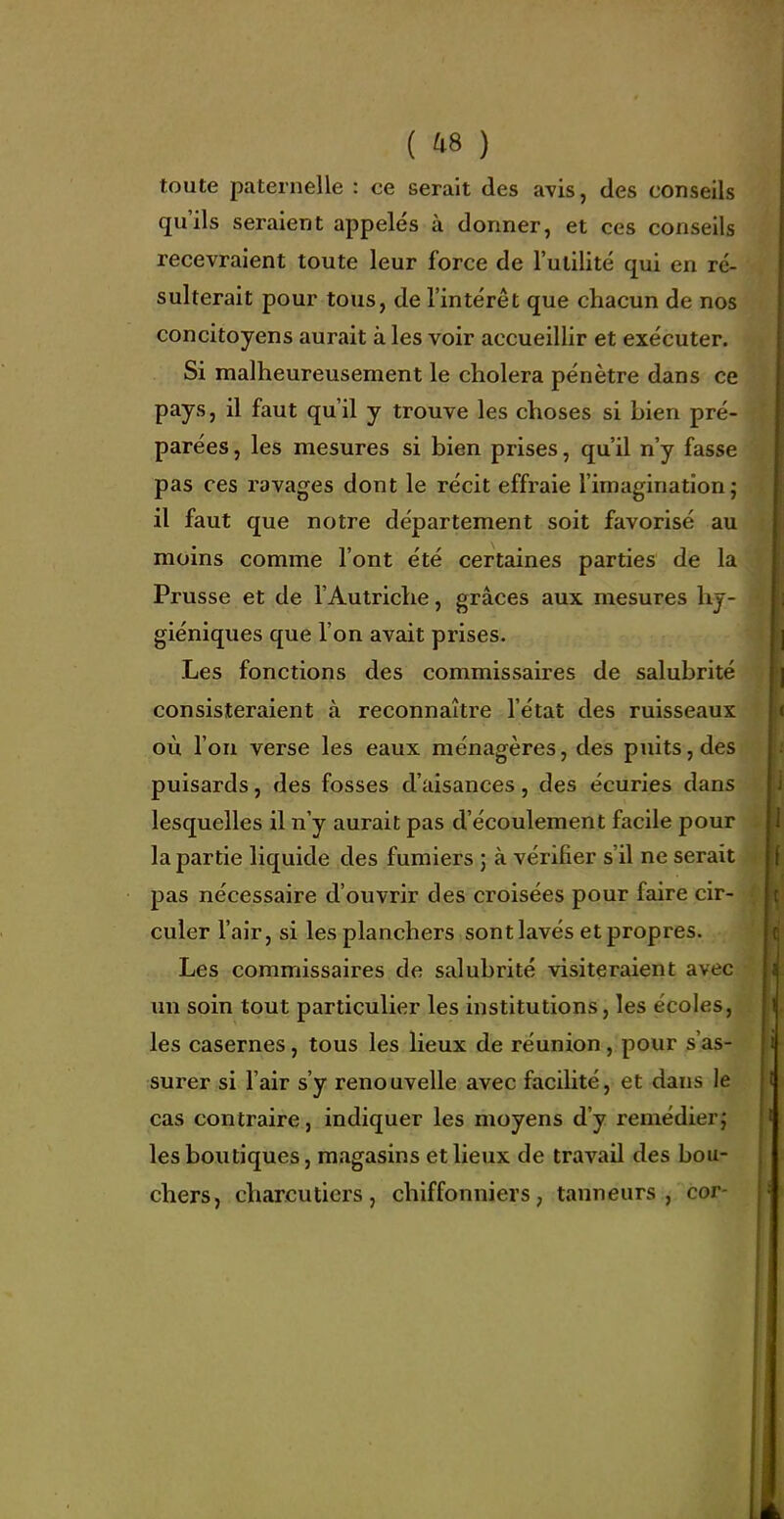 toute paternelle : ce serait des avis, des conseils qu'ils seraient appelés à donner, et ces conseils recevraient toute leur force de l'utilité qui en ré- sulterait pour tous, de l'intérêt que chacun de nos concitoyens aurait à les voir accueillir et exécuter. Si malheureusement le choiera pénètre dans ce pays, il faut qu'il y trouve les choses si bien pré- parées , les mesures si bien prises, qu'il n'y fasse pas ces ravages dont le récit effraie l'imagination; il faut que notre département soit favorisé au moins comme l'ont été certaines parties de la Prusse et de l'Autriche, grâces aux mesures hy- giéniques que l'on avait prises. Les fonctions des commissaires de salubrité consisteraient à reconnaître l'état des ruisseaux où l'on verse les eaux ménagères, des puits, des puisards, des fosses d'aisances, des écuries dans lesquelles il n'y aurait pas d'écoulement facile pour la partie liquide des fumiers ; à vérifier s'il ne serait pas nécessaire d'ouvrir des croisées pour faire cir- culer l'air, si les planchers sont lavés et propres. Les commissaires de salubrité visiteraient avec im soin tout particulier les institutions, les écoles, les casernes, tous les lieux de réunion, pour s'as- surer si l'air s'y renouvelle avec faciHté, et dans le cas contraire, indiquer les moyens d'y remédierj les boutiques, magasins et lieux de travail des bou- chers, charcutiers, chiffonniers, tanneurs, cor-