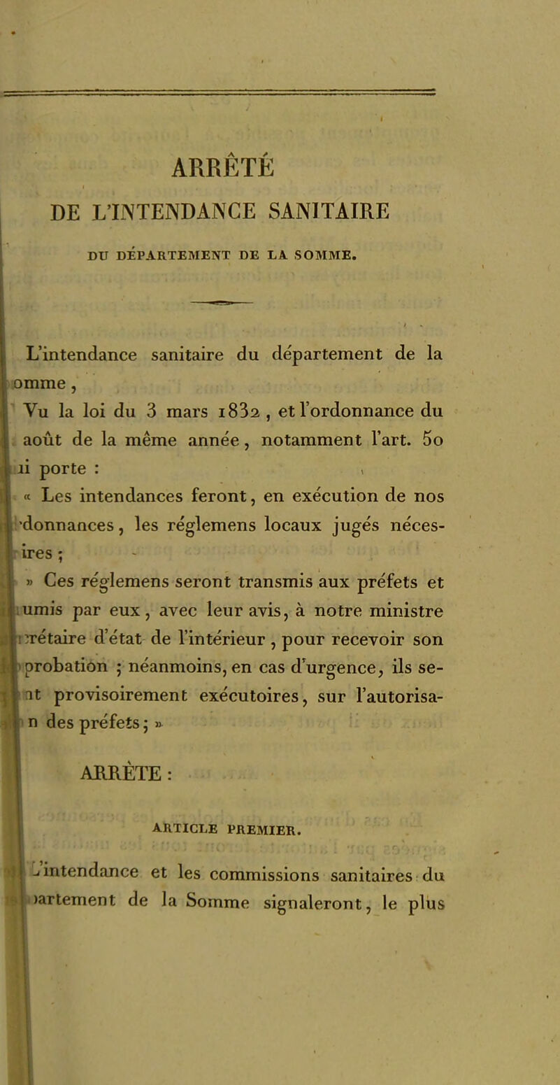 ARRÊTÉ DE L'INTENDANCE SANITAIRE DU DÉPARTEMENT DE LA SOMME. L'intendance sanitaire du département de la omme, Vu la loi du 3 mars i832 , et l'ordonnance du août de la même année, notamment l'art. 5o li porte : ^ Les intendances feront, en exécution de nos donnances, les réglemens locaux jugés néces- Ires ; » Ces réglemens seront transmis aux préfets et umis par eux, avec leur avis, à notre ministre rétaire d'état de l'intérieur , pour recevoir son probatiôn ; néanmoins, en cas d'urgence, ils se- it provisoirement exécutoires, sur l'autorisa- n des préfets; » ARRÊTE: ARTICLE PREMIER. L'intendance et les commissions sanitaires du nartement de la Somme signaleront, le plus