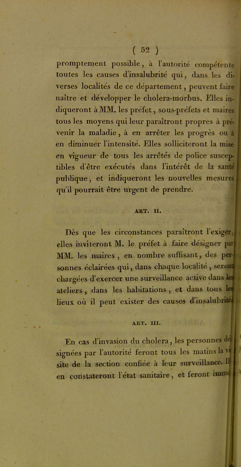 promptement possiljle, à l'autorité compétemt toutes les causes d'insalubrité qui, dans les di- verses localités de ce département, peuvent faire naître et développer le cholera-morbus. Elles in- diqueront à MM, les préfet, sous-préfets et maires tous les moyens qui leur paraîtront propres à pré- venir la maladie, à en arrêter les progrès ou à en diminuer l'intensité. Elles solliciteront la mi en vigueur de tous les arrêtés de police susce tibles d'être exécutés dans l'intérêt de la santé publique, et indiqueront les nouvelles mesures qu'il pourrait être urgent de prendre. ART. II. Dès que les circonstances paraîtront l'exiger, elles inviteront M. le préfet à faire désigner par MM. les maires , en nombre suffisant, des per- sonnes éclairées qui, dans chaque localité , serontj cbarffées d'exercer une surveillance active dans \e^ ateliers, dans les habitations , et dans tous M lieux où il peut exister des causes d'insalubritej ART. III. En cas d'invasion du choiera, les personnes tir signées par l'autorité feront tous les matins la site de la section confiéë à leur surveillance. Ilj en constateront l'état sanitaire, et feront imint