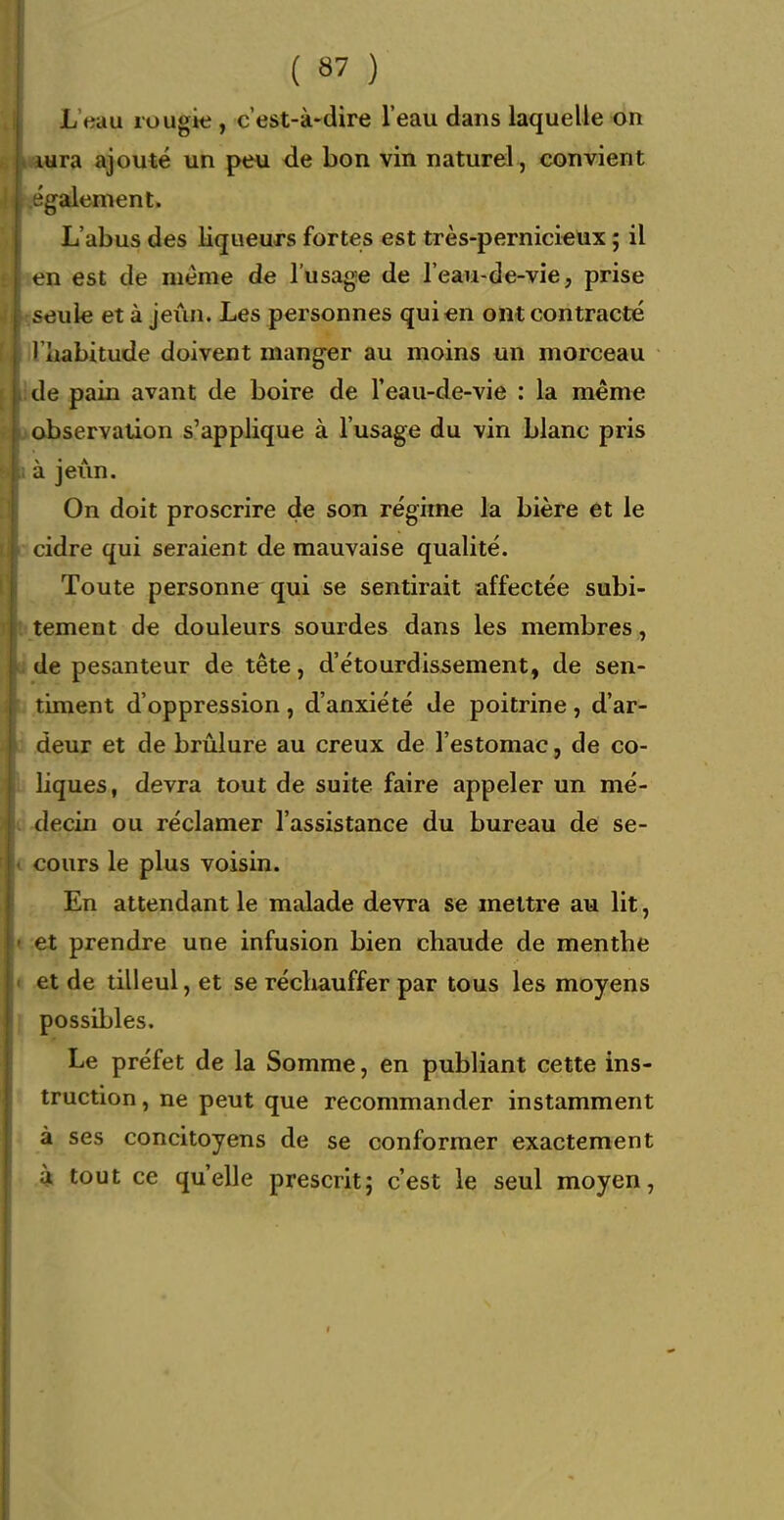 L'eau rougie , c'est-à-dire l'eau dans laquelle on lura ajouté un peu de bon vin naturel, convient également. L'abus des liqueurs fortes est très-pernici€ux ; il en est de même de l'usage de l'eau-de-vie, prise seule et à jeun. Les personnes qui en ont contracté I habitude doivent manger au moins un morceau de pain avant de boire de l'eau-de-vie : la même observation s'applique à l'usage du vin blanc pris à jeun. On doit proscrire de son régime la bière et le cidre qui seraient de mauvaise qualité. Toute personne qui se sentirait affectée subi- tement de douleurs sourdes dans les membres , de pesanteur de tête, d'étourdissement, de sen- timent d'oppression, d'anxiété de poitrine, d'ar- deur et de brûlure au creux de l'estomac, de co- liques, devra tout de suite faire appeler un mé- decin ou réclamer l'assistance du bureau de se- cours le plus voisin. j^n attendant le malade devra se mettre au lit, et prendre une infusion bien chaude de menthe et de tilleul, et se réchauffer par tous les moyens possibles. Le préfet de la Somme, en publiant cette ins- truction , ne peut que recommander instamment à ses concitoyens de se conformer exactement 4 tout ce qu'elle prescrit; c'est le seul moyen,