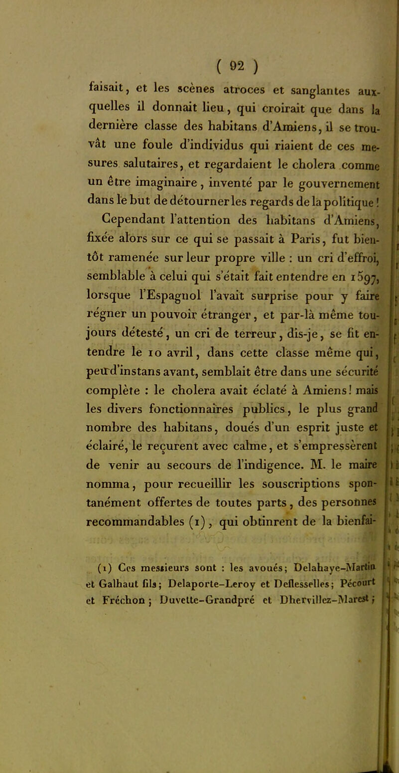 ( Ô2 ) faisait, et les scènes atroces et sanglantes aux- quelles il donnait lieu, qui croirait que dans la dernière classe des habitans d'Amiens, il se trou- vât une foule d'individus qui riaient de ces me- sures salutaires, et regardaient le choiera comme un être imaginaire, inventé par le gouvernement dans le but de détourner les regards delàpolitique ! Cependant l'attention des habitans d'Amiens, fixée alors sur ce qui se passait à Paris, fut bien- tôt ramenée sur leur propre ville : un cri d'effroi, semblable à celui qui s'était fait entendre en 1597, lorsque l'Espagnol l'avait surprise pour y faire régner un pouvoir étranger, et par-là même tou- jours détesté, un cri de terreur, dis-je, se fit en- tendre le lo avril, dans cette classe même qui, petrd'instans avant, semblait être dans une sécurité complète ; le choiera avait éclaté à Amiens ! mais les divers fonctionnaires publics., le plus grand nombre des habitans, doués d'un esprit juste et éclairé, le reçurent avec calme, et s'empressèrent de venir au secours de l'indigence. M. le maire nomma, pour recueillir les souscriptions spon- tanément offertes de toutes parts, des personnes recommandables (i) , qui obtinrent de la bienfai- (i) Ces mescieurs sont : les avoués; Delahaye-Martin et Galhaut fils; Delaporte-Leroy et Deflesselles; Pécourt et Fréchon j Duvelle-Grandpré et Dhervillez-Marcsl ;