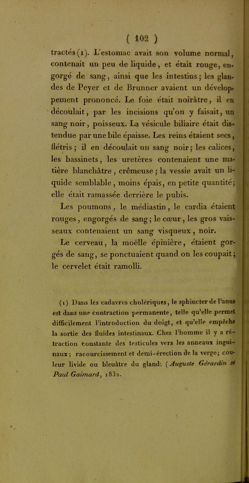 tractés(i). L'estomac avait son volume normal, contenait un peu de liquide, et était rouge, en. gorgé de sang, ainsi que les intestins ; les glan- des de Peyer et de Brunner avaient un dévelop- pement prononcé. Le foie était noirâtre, il en découlait, par les incisions qu'on y faisait, un sang noir, poisseux. La vésiciile biliaire était dis- tendue par une bile épaisse. Les reins étaient secs, flétris ; il en découlait un sang noir ; les calices, les bassinets, les uretères contenaient une ma- tière blanchâtre , crémeuse ; la vessie avait un li- quide semblable, moins épais, en petite quantitéj elle était ramassée derrière le pubis. Les poumons, le médiastin, le cardia étaient rouges, engorgés de sang ; le cœur, les gros vais- seaux contenaient un sang visqueux, noir. Le cerveau, la moelle épinière, étaient gor- gés de sang, se ponctuaient quand on les coupait; le cervelet était ramolli. (i) Dans les cadavres cholériques, le sphincter de l'anas est dans une contraction permanente, telle qu'elle permet difficilement l'introduction du doigt, et qu'elle empêche la sortie des fluides intestinaux. Chez l'homme il y a ré- traction constante des testicules vers les anneaux ingui- naux ; racourcissement et demi-érection de la verge; cou- leur livide ou bleuâtre du gland*. {Auguste Gcraràîn et Paul Gaimard, i832.