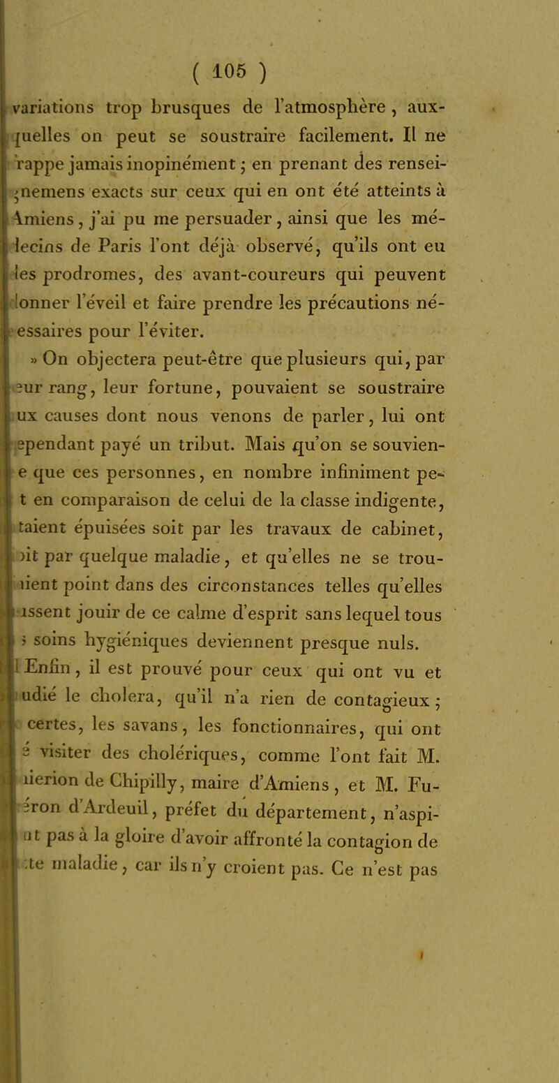 v ariations trop brusques de l'atmosphère , aux- uelles on peut se soustraire facilement. Il ne nippe jamais inopinément j en prenant des rensei- ;nemens exacts sur ceux qui en ont été atteints ù Vmiens, j'ai pu me persuader, ainsi que les mé- locins de Paris l'ont déjà observé, qu'ils ont eu ■s prodromes, des avant-coureurs qui peuvent onner l'éveil et faire prendre les précautions né- ssaires pour l'éviter. On objectera peut-être que plusieurs qui, par urrang, leur fortune, pouvaient se soustraire ux causes dont nous venons de parler, lui ont pendant payé un tribut. Mais qu'on se souvien- e que ces personnes, en nombre infiniment pe- t en comparaison de celui de la classe indigente, aient épuisées soit par les travaux de cabinet, it par quelque maladie, et qu'elles ne se trou- ient point dans des circonstances telles qu'elles issent jouir de ce calme d'esprit sans lequel tous ■ soins hygiéniques deviennent presque nuls. Enfin, il est prouvé pour ceux qui ont vu et adié le choiera, qu'il n'a rien de contairieux : certes, les savans, les fonctionnaires, qui ont ' visiter des cholériques, comme l'ont fait M. lierion de Ghipilly, maire d'Amiens, et M. Fu- Ton d'Ardeuil, préfet du département, n'aspi- it pas à la gloire d'avoir affronté la contagion de te maladie, car ils n'y croient pas. Ce n'est pas