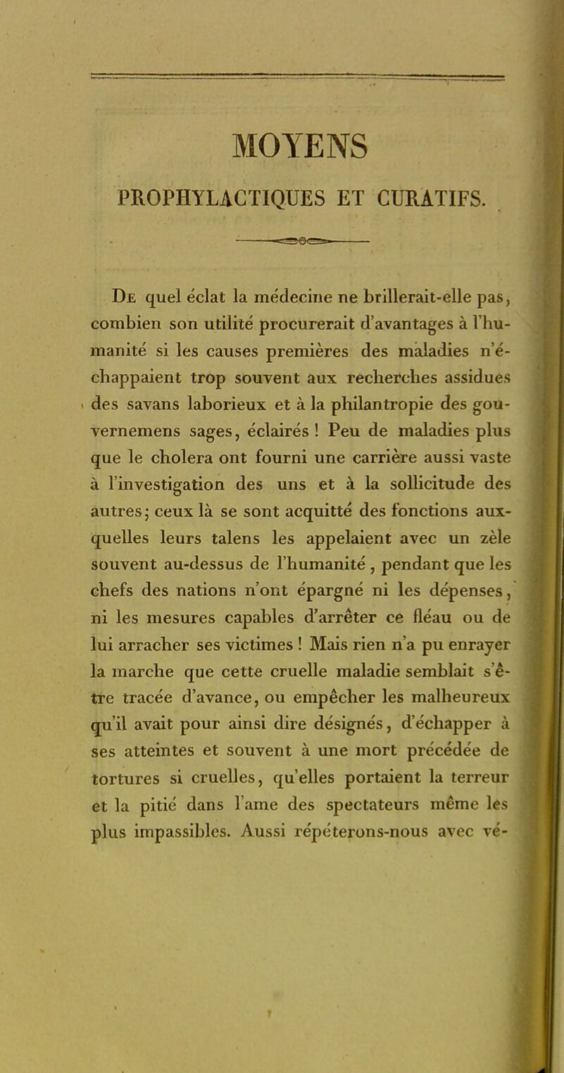 MOYENS PROPHYLACTIQUES ET CURATIFS. De quel éclat la médecine ne brillerait-elle pas, combien son utilité procurerait d'avantages à l'hu- manité si les causes premières des maladies n'é- chappaient trop souvent aux recherches assidues ' des savans laborieux et à la philantropie des gou- vernemens sages, éclairés ! Peu de maladies plus que le choiera ont fourni une carrière aussi vaste à l'investigation des uns et à la sollicitude des autres ; ceux là se sont acquitté des fonctions aux- quelles leurs talens les appelaient avec un zèle souvent au-dessus de l'humanité , pendant que les chefs des nations n'ont épargné ni les dépenses, ni les mesures capables d'arrêter ce fléau ou de lui arracher ses victimes ! Mais rien n'a pu enrayer la marche que cette cruelle maladie semblait s'ê- tre tracée d'avance, ou empêcher les malheureux qnil avait pour ainsi dire désignés, d'échapper à ses atteintes et souvent à une mort précédée de tortures si cruelles, qu'elles portaient la terreur et la pitié dans l ame des spectateurs même les plus impassibles. Aussi répéterons-nous avec vé-