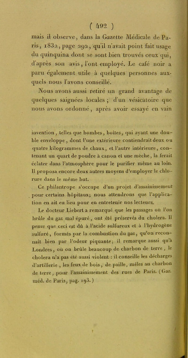 mais il observe, dans la Gazette Médicale de Pa- ris, i832,page 292, qu'il n'avait point fait usage du quinquina dont se sont bien trouvés ceux qui, d'après son avis, l'ont employé. Le café noir a paru également utile à quelques personnes aux- quels nous l'avons conseillé. Nous avons aussi retiré un grand avantage de quelques saignées locales ; d'un vésicaioire que nous avons ordonné, après avoir essayé en vain iovenlion, telles que bombes, boîtes, qui ayant une dou- ble enveloppe , dont l'une extérieure contiendrait deux ou quatre kilogrammes de chaux, et l'autre intérieure, con- tenant un quart de poudre à canon et une mèche, la ferait éclater dans l'atmosphère pour le purifier même au loin. Il proposa encore deux autres moyens d'employer le chlo- rure dans le même but. Ce philantrope s'occupe d'un projet d'assainissement pour certains hôpitaux; nous attendrons que l'applica- tion en ait eu lieu pour en entretenir nos lecteurs. Le docteur Liebert a remarqué que les passages où l'on brûle du gaz mal épuré, ont été préservés du choiera. Il pense que ceci est dû à l'acide sulfureux et à l'hydrogène sulfuré, formés par la combustion du gaz, qu'on recon- naît bien par l'odeur piquante ; il remarque aussi qu'à Londres, où on brûle beaucoup de charbon de terre , le choiera n'a pas été aussi violent : il conseille les décharges d'artillerie , les feux de bois, de paille, mêles au charbon de terre, pour l'assainissement des rues de Paris. (Gaz. méd. de Paris, pag. igS. )