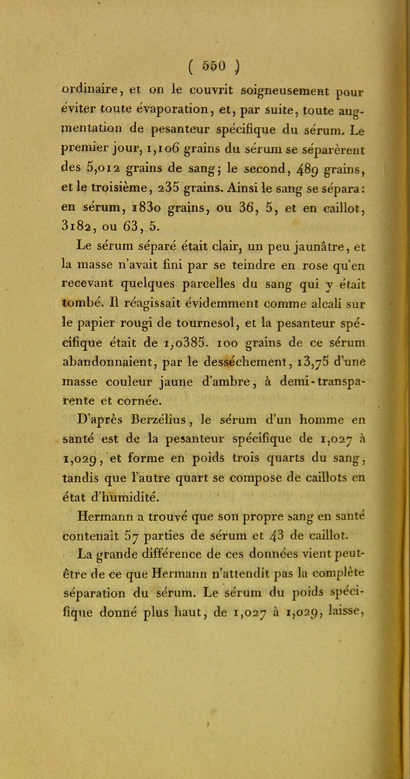 ordinaire, et on le couvrit soigneusement pour éviter toute évaporation, et, par suite, toute aug- pientation de pesanteur spécifique du sérum. Le premier jour, i,io6 grains du sérum se séparèrent des 5,012 grains de sang; le second, 489 grains, et le troisième, 235 grains. Ainsi le sang se sépara: en sérum, i83o grains, ou 36, 5, et en caillot, 3182, ou 63, 5. Le sérum séparé était clair, un peu jaunâtre, et la masse n'avait fini par se teindre en rose qu'en recevant quelques parcelles du sang qui y était tombé. Il réagissait évidemment comme alcali sur le papier rougi de tournesol, et la pesanteur spé- cifique était de i,o385. 100 grains de ce sérum abandonnaient, par le dessèchement, i3,75 d'une masse couleur jaune d'ambre, à demi-transpa- rente et cornée. D'après Berzélius, le sérum d'un homme en santé est de la pesanteur spécifique de 1,027 h 1,029, et forme en poids trois quarts du sang, tandis que l'autre quart se compose de caillots en état d'humidité. Hermann a trouvé que son propre !>ang en santé contenait 5^ parties de sérum et 43 de caillot. La grande différence de ces données vient peut- être de ce que Hermann n'attendit pas la complète séparation du sérum. Le sérum du poids spéci- fique donné plus haut, de 1,027 ^ I7O29, laisse,