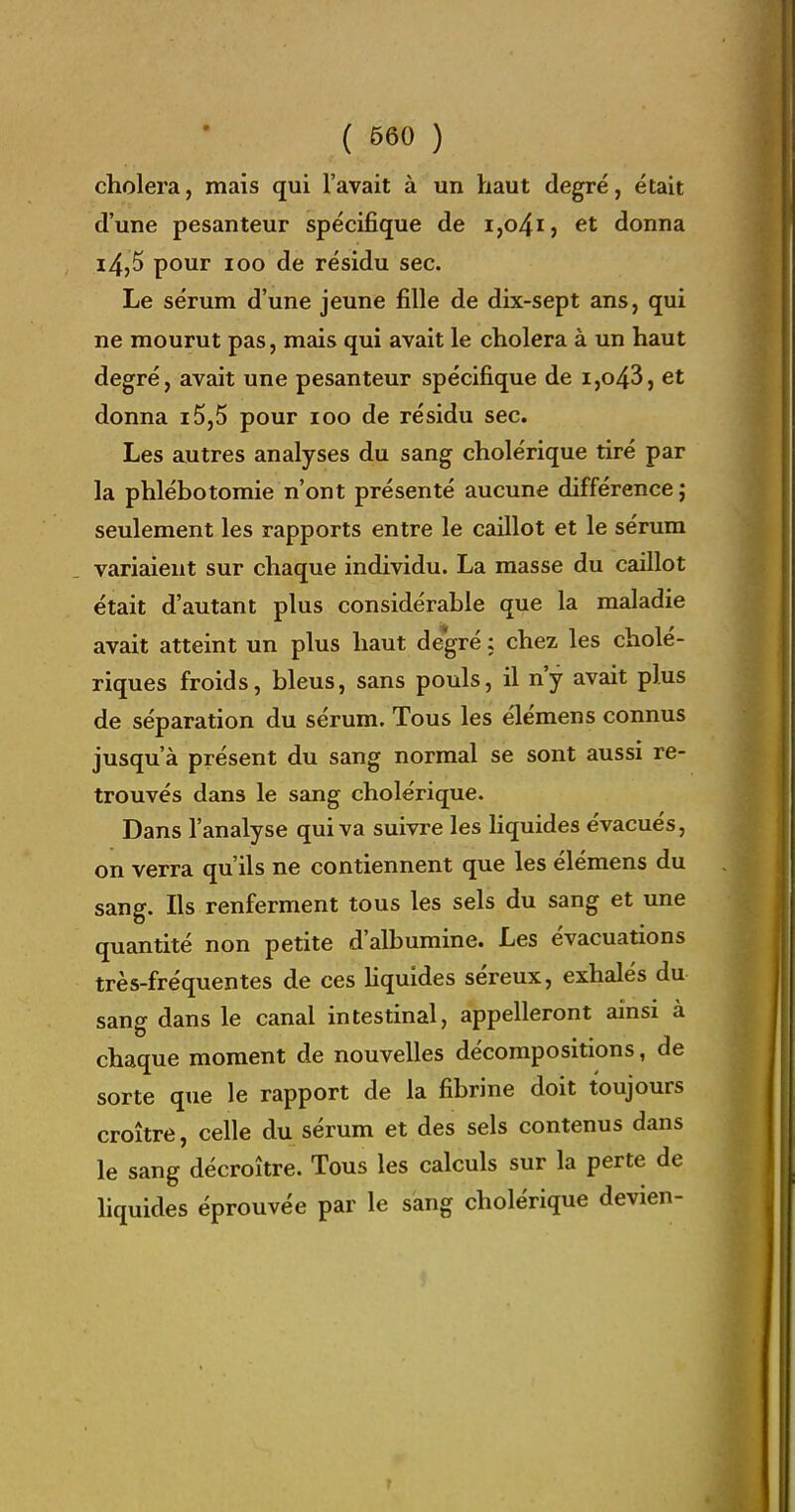 choiera, mais qui l'avait à un haut degré, était d'une pesanteur spécifique de i,o4i} et donna i4,5 pour 100 de résidu sec. Le sérum d'une jeune fille de dix-sept ans, qui ne mourut pas, mais qui avait le choiera à un haut degré, avait une pesanteur spécifique de i,o43, et donna i5,5 pour loo de résidu sec. Les autres analyses du sang cholérique tiré par la phlébotomie n'ont présenté aucune différence j seulement les rapports entre le caillot et le sérum variaient sur chaque individu. La masse du caillot était d'autant plus considérable que la maladie avait atteint un plus haut degré ; chez les cholé- riques froids, bleus, sans pouls, il n'y avait plus de séparation du sérum. Tous les élémens connus jusqu'à présent du sang normal se sont aussi re- trouvés dans le sang cholérique. Dans l'analyse qui va suivre les hquides évacués, on verra qu'ils ne contiennent que les élémens du sang. Ils renferment tous les sels du sang et une quantité non petite d'albumine. Les évacuations très-fréquentes de ces hquides séreux, exhalés du sang dans le canal intestinal, appelleront ainsi à chaque moment de nouvelles décompositions, de sorte que le rapport de la fibrine doit toujours croître, celle du sérum et des sels contenus dans le sang décroître. Tous les calculs sur la perte de hquides éprouvée par le sang cholérique devien-