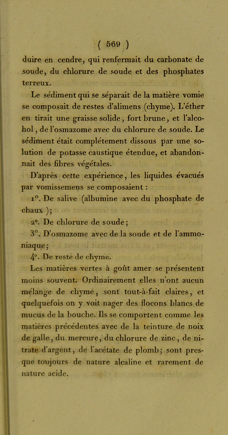 duire en cendre, qui renfermait du carbonate de soude, du chlorure de soude et des phosphates terreux. Le sédiment qui se séparait de la matière vomie se composait de restes d'alimens (chyme), L'éther en tirait une graisse solide, fort brune, et l'alco- hol, de l'osmazome avec du chlorure de soude. Le sédiment était complètement dissous par une so- lution de potasse caustique étendue, et abandon- nait des fibres végétales. D'après cette expérience, les Hquides évacués par vomissemens se composaient : 1°. De salive (albumine avec du phosphate de chaui ); 2*?. De chlorure de soude; 3°. D'osmazome avec de la soude et de l'ammo- niaque; 4°. De reste de chyme. Les matières vertes à goût amer se présentent moins souvent. Ordinairement elles n'ont aucun mélange de chyme, sont tout-à-fait claires, et quelquefois on y voit nager des flocons blancs de mucus de la bouche. Ils se comportent comme les matières précédentes avec de la teinture de noix de galle, du mercure, du chlorure de zinc, de ni- trate d'argent, de l'acétate de plomb; sont pres- que toujours de nature alcaline et rarement de nature acide.