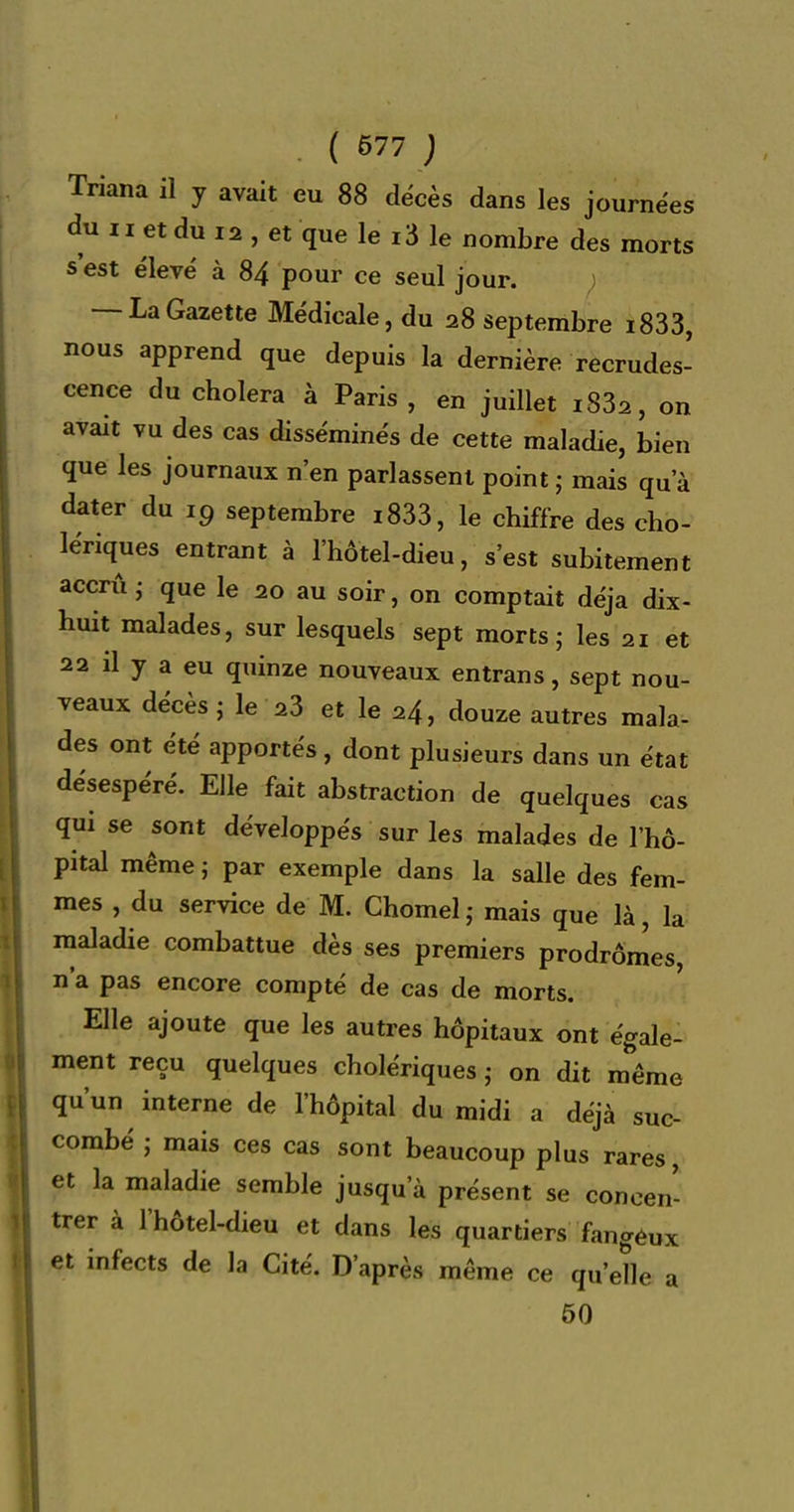 Triana il y avait eu 88 décès dans les journées du II et du 12 , et que le 13 le nombre des morts s'est élevé à 84 pour ce seul jour. ) — LaGazette Médicale, du 28 septembre i833, nous apprend que depuis la dernière recrudes- cence du choiera à Paris, en juillet i832, on avait vu des cas disséminés de cette maladie, bien que les journaux n'en parlassent point; mais qu'à dater du 19 septembre i833, le chiffre des cho- lériques entrant à l'hôtel-dieu, s'est subitement accru ; que le 20 au soir, on comptait déjà dix- huit malades, sur lesquels sept morts; les 21 et 22 il y a eu quinze nouveaux entrans, sept nou- veaux décès ; le 23 et le 24, douze autres mala- des ont été apportés, dont plusieurs dans un état désespéré. Elle fait abstraction de quelques cas qui se sont développés sur les malades de l'hô- pital même ; par exemple dans la salle des fem- mes , du service de M. Chomel ; mais que là la maladie combattue dès ses premiers prodrômes, n'a pas encore compté de cas de morts. Elle ajoute que les autres hôpitaux ont égale- ment reçu quelques cholériques ; on dit m^ême qu'un interne de l'hôpital du midi a déjà suc- combé ; mais ces cas sont beaucoup plus rares, et la maladie semble jusqu'à présent se concen- trer à l'hôtel-dieu et dans les quartiers fangéux et infects de la Cité. D'après même ce qu'eHe a 60