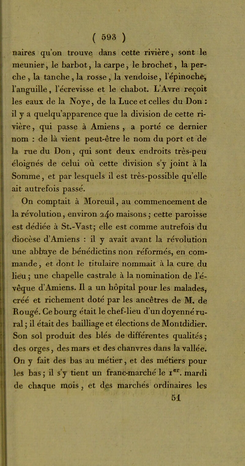 naires qu'on trouve dans cette rivière, sont le meunier, le barbot, la carpe, le brochet, la per- che , la tanche, la rosse, la vendoise, lepinoche, l'anguille, 1 ecrevisse et le chabot. L'Avre reçoit les eaux de la Noye, de la Luce et celles du Don : il y à quelqu apparence que la diidsion de cette ri- vière , qui passe à Amiens , a porté ce dernier nom : de là vient peut-être le nom du port et de la rue du Don, qui sont deux endroits très-peu éloignés de celui où cette division s'y joint à la Somme, et par lesquels il est très-possible qu'elle ait autrefois passé. On comptait à Moreuil, au commencement de la révolution, environ 240 maisons cette paroisse est dédiée à St.-Vast; elle est comme autrefois du diocèse d'Amiens : il y avait avant la révolution une abbaye de bénédictins non réformés, en com- mande , et dont le titulaire nommait à la cure du lieu ; une chapelle castrale à la nomination de l'é- vêque d'Amiens. Il a un hôpital pour les malades, créé et richement doté par les ancêtres de M, de Rougé. Ce bourg était le chef-lieu d'un doyenné ru- ral ; il était des bailliage et élections de Montdidier. Son sol produit des blés de différentes qualités ; des orges, des mars et des chanvres dans la vallée. On y fait des bas au métier, et des métiers pour les bas ; il s'y tient un franc-marché le i. mardi de chaque mois , et des marchés ordinaires les 61