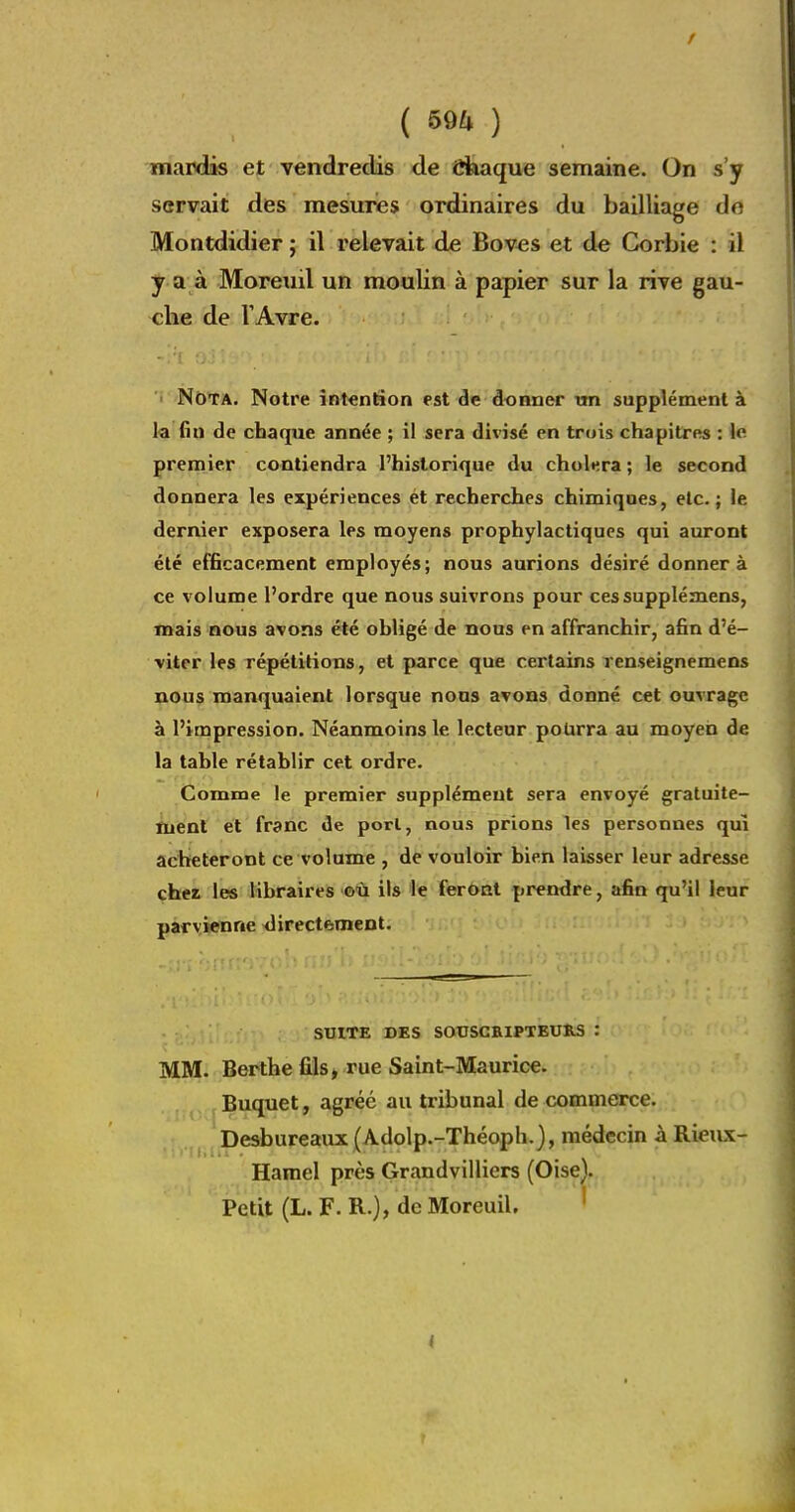 ( 590 mardis et vendredis de Chaque semaine. On s'y servait des mesures ordinaires du bailliage do Montdidier ; il relevait de Bov^s et de Corbie : il y a à Moreuil un moulin à papier sur la rive gau- che de VAvre. ' Nota. Notre intention est de donner un supplément à la fin de chaque année ; il sera divisé en trois chapitres : le premier contiendra l'historique du choléra ; le second donnera les expériences et recherches chimiques, etc.; le dernier exposera les moyens prophylactiques qui auront été efficacement employés; nous aurions désiré donnera ce volume l'ordre que nous suivrons pour cessupplémens, mais nous avons été obligé de nous en affranchir, afin d'é- viter les répétitions, et parce que certains renseignemens nous manquaient lorsque nous avons donné cet ouvrage à l'impression. Néanmoins le lecteur pourra au moyen de la table rétablir cet ordre. Comme le premier supplément sera envoyé gratuite- fuënt et franc de porl, nous prions les personnes qui achèteront ce volume , de vouloir bien laisser leur adresse cher les libraires où ils le feront prendre, afin qu'il leur parvienne directement. SUITE DES SOUSCRIPTEURS : MM. Berthe fils, rue Saint-Maurice. . j. ( Buquet, agréé au tribunal de commerce. , ; .i I j Desbureaux (Adolp.-Théoph.), médecin h. Rieux- Hamel près Grandvilliers (Oise). Petit (L. F. R.), de Moreuil. '