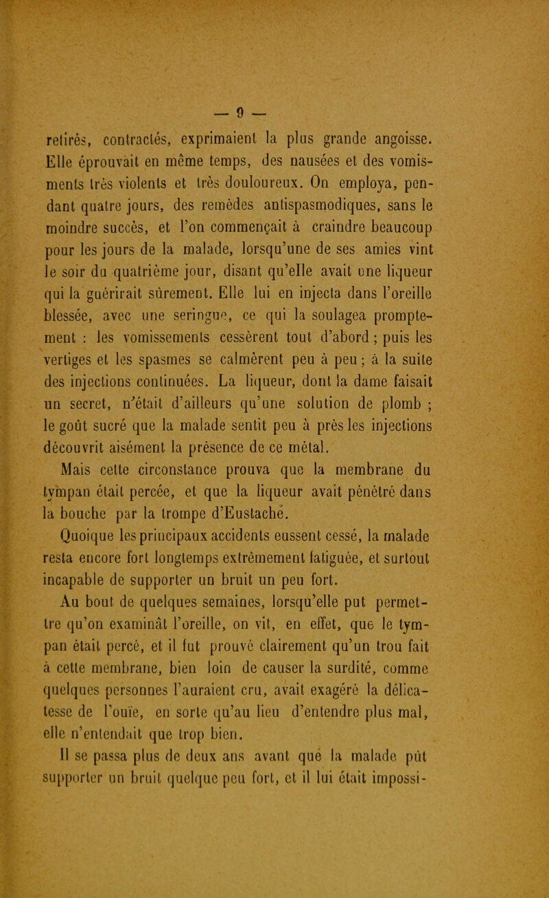 retirés, contractés, exprimaient la plus grande angoisse. Elle éprouvait en même temps, des nausées et des vomis- ments très violents et très douloureux. On employa, pen- dant quatre jours, des remèdes antispasmodiques, sans le moindre succès, et l'on commençait à craindre beaucoup pour les jours de la malade, lorsqu'une de ses amies vint le soir du quatrième jour, disant qu'elle avait une liqueur qui la guérirait sûrement. Elle lui en injecta dans l'oreille blessée, avec une seringue, ce qui la soulagea prompte- ment : les vomissements cessèrent tout d'abord ; puis les vertiges et les spasmes se calmèrent peu à peu ; à la suite des injections continuées. La liqueur, dont la dame faisait un secret, n'était d'ailleurs qu'une solution de plomb ; le goût sucré que la malade sentit peu à près les injections découvrit aisément la présence de ce métal. Mais celte circonstance prouva que la membrane du tympan était percée, et que la liqueur avait pénétré dans la bouche par la trompe d'Eustache. Quoique les principaux accidents eussent cessé, la malade resta encore fort longtemps extrêmement fatiguée, et surtout incapable de supporter un bruit un peu fort. Au bout de quelques semaines, lorsqu'elle put permet- tre qu'on examinât l'oreille, on vit, en effet, que le tym- pan était percé, et il fut prouve clairement qu'un trou fait à cette membrane, bien loin de causer la surdité, comme quelques personnes l'auraient cru, avait exagéré la délica- tesse de l'ouïe, en sorte qu'au lieu d'entendre plus mal, elle n'entendait que trop bien. 11 se passa plus de deux ans avant qué la malade pût supporter un bruit quelque peu fort, et il lui était impossi-