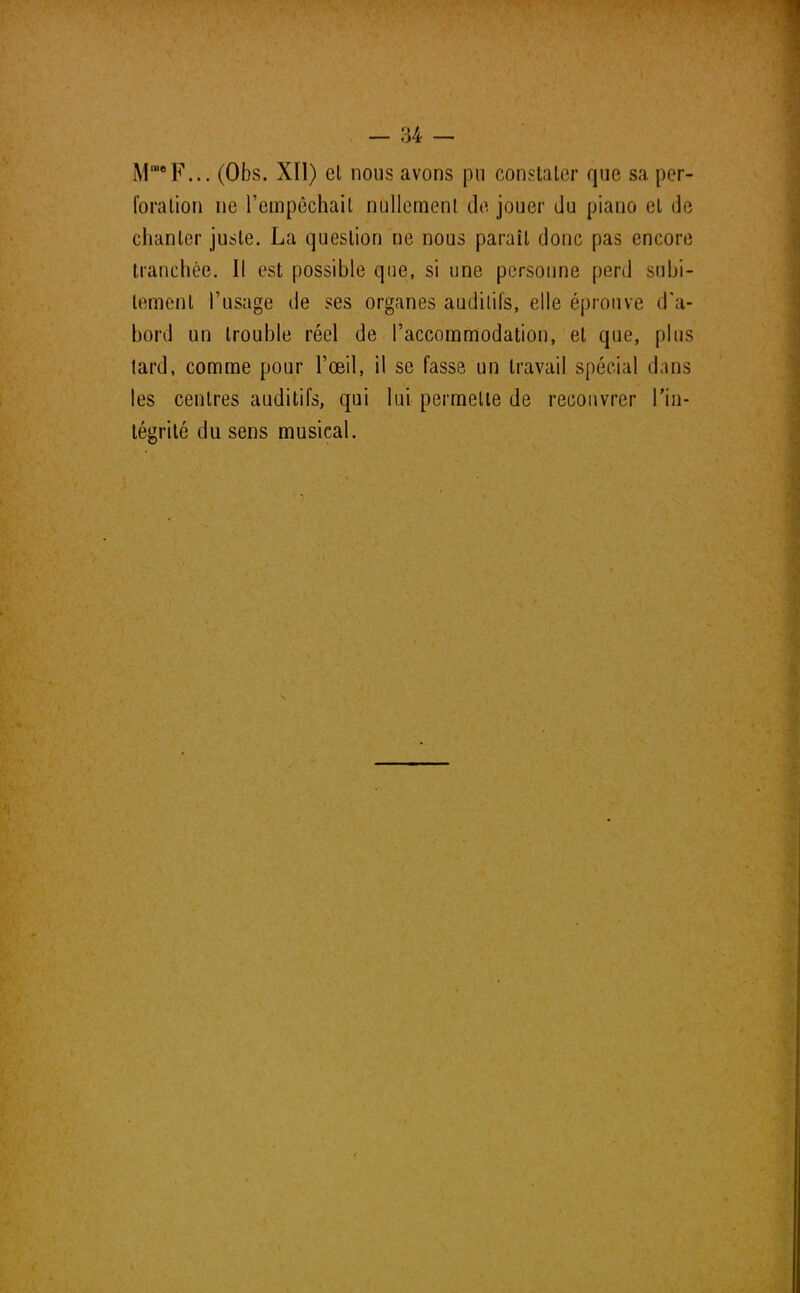 M1U0F... (Obs. XII) el nous avons pu constater que sa per- foration ne l'empêchait nullement de jouer du piano et de chanter juste. La question ne nous parait donc pas encore tranchée. Il est possible que, si une personne perd subi- tement l'usage de ses organes audilil's, elle éprouve d'a- bord un trouble réel de l'accommodation, et que, plus tard, comme pour l'œil, il se fasse un travail spécial dans les centres auditifs, qui lui permette de recouvrer l'in- tégrité du sens musical.