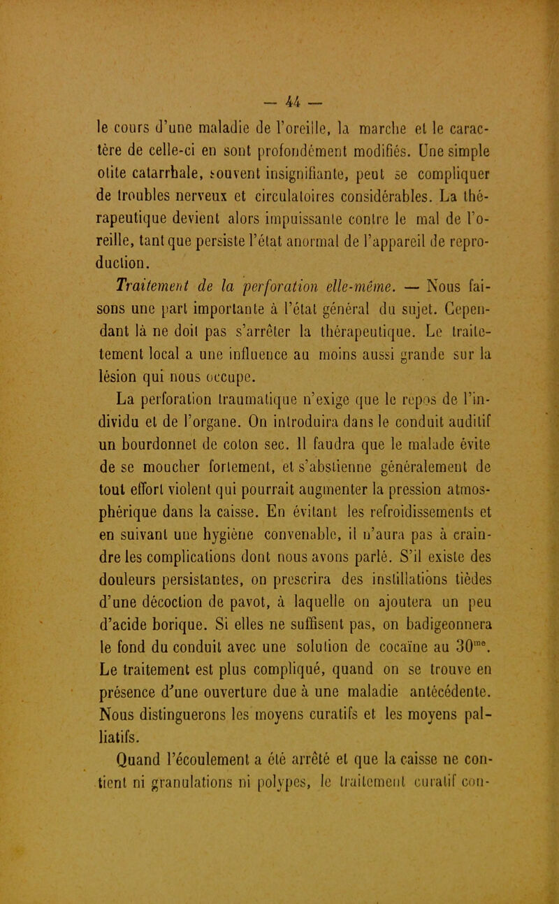 le cours d'une maladie de l'oreille, la marche et le carac- tère de celle-ci en sont profondément modifiés. Une simple otite catarrbale, souvent insignifiante, peut se compliquer de troubles nerveux et circulatoires considérables. La thé- rapeutique devient alors impuissante contre le mal de l'o- reille, tant que persiste l'état anormal de l'appareil de repro- duction. Traitement de la perforation elle-même. — Nous fai- sons une part importante à l'état général du sujet. Cepen- dant là ne doit pas s'arrêter la thérapeutique. Le traile- tement local a une influence au moins aussi grande sur la lésion qui nous occupe. La perforation traumatique n'exige que le repos de l'in- dividu et de l'organe. On introduira dans le conduit auditif un bourdonnet de colon sec. 11 faudra que le malade évite de se moucher forlement, et s'abstienne généralement de tout effort violent qui pourrait augmenter la pression atmos- phérique dans la caisse. En évitant les refroidissements et en suivant une hygiène convenable, il n'aura pas à crain- dre les complications dont nous avons parlé. S'il existe des douleurs persistantes, on prescrira des instillations tièdes d'une décoction de pavot, à laquelle on ajoutera un peu d'acide borique. Si elles ne suffisent pas, on badigeonnera le fond du conduit avec une solulion de cocaïne au 30me. Le traitement est plus compliqué, quand on se trouve en présence d'une ouverture due à une maladie antécédente. Nous distinguerons les moyens curatifs et les moyens pal- liatifs. Quand l'écoulement a été arrêté et que la caisse ne con- tient ni granulations ni polypes, le traitement curatif con-