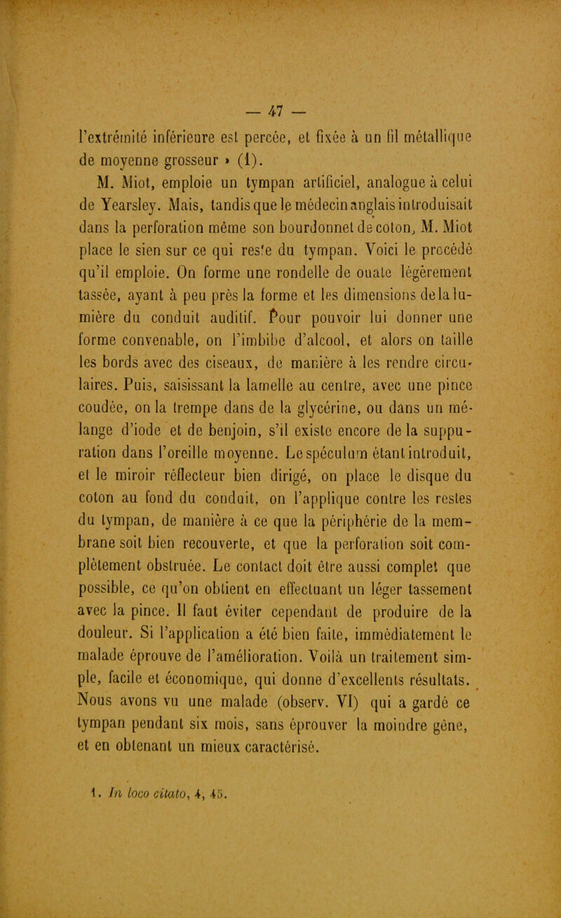 l'extrémité inférieure esl percée, et fixée à un (il métallique de moyenne grosseur » (1). M. Miot, emploie un tympan artificiel, analogue à celui de Yearsley. Mais, tandis que le médecin anglais introduisait dans la perforation même son bourdonnet de coton, M. Miot place le sien sur ce qui resfe du tympan. Voici le procédé qu'il emploie. On forme une rondelle de ouate légèrement tassée, ayant à peu près la forme et les dimensions delà lu- mière du conduit auditif. Pour pouvoir lui donner une forme convenable, on l'imbibe d'alcool, et alors on taille les bords avec des ciseaux, de manière à les rendre circu- laires. Puis, saisissant la lamelle au centre, avec une pince coudée, on la trempe dans de la glycérine, ou dans un mé- lange d'iode et de benjoin, s'il existe encore delà suppu- ration dans l'oreille moyenne. Le spéculum étant introduit, et le miroir réflecteur bien dirigé, on place le disque du coton au fond du conduit, on l'applique contre les restes du tympan, de manière à ce que la périphérie de la mem- brane soit bien recouverte, et que la perforation soit com- plètement obstruée. Le contact doit être aussi complet que possible, ce qu'on obtient en effectuant un léger tassement avec la pince. 11 faut éviter cependant de produire de la douleur. Si l'application a été bien faite, immédiatement le malade éprouve de l'amélioration. Voilà un traitement sim- ple, facile et économique, qui donne d'excellents résultats. Nous avons vu une malade (observ. VI) qui a gardé ce tympan pendant six mois, sans éprouver la moindre gène, et en obtenant un mieux caractérisé. 1. In loco citato, 4, 45.