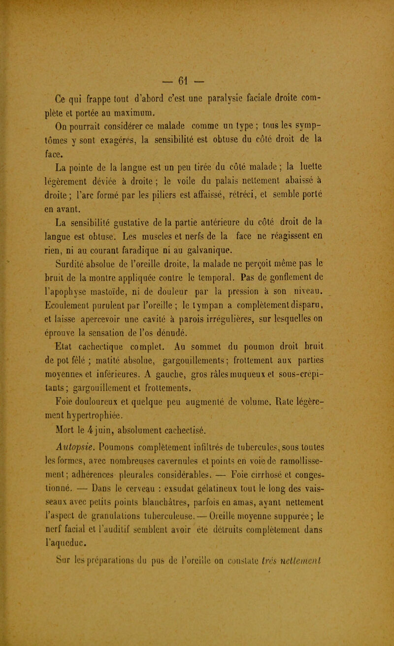 Ce qui frappe tout d'abord c'est une paralysie faciale droite com- plète et portée au maximum. On pourrait considérer ce malade comme un type ; tous les symp- tômes y sont exagérés, la sensibilité est obtuse du côté droit de la face. La pointe de la langue est un peu tirée du côté malade ; la luette légèrement déviée à droite ; le voile du palais nettement abaissé à droite; l'arc formé par les piliers est affaissé, rétréci, et semble porte en avant. La sensibilité guslative de la partie antérieure du côté droit de la langue est obtuse. Les muscles et nerfs de la face ne réagissent en rien, ni au courant faradique ni au galvanique. Surdité absolue de l'oreille droite, la malade ne perçoit même pas le bruit de la montre appliquée contre le temporal. Pas de gonflement de l'apophyse mastoïde, ni de douleur par la pression à son niveau. Ecoulement purulent par l'oreille; le tympan a complètement disparu, et laisse apercevoir une cavité à parois irrégulières, sur lesquelles on éprouve la sensation de l'os dénudé. Etat cachectique complet. Au sommet du poumon droit bruit de pot fêlé ; matité absolue, gargouillements; frottement aux parties moyennes et inférieures. A gauche, gros râles muqueux et sous-crépi- tants; gargouillement et frottements. Foie douloureux et quelque peu augmenté de volume. Rate légère- ment hypertrophiée. Mort le 4 juin, absolument cackectisé. Autopsie. Poumons complètement infiltrés de tubercules, sous toutes les formes, avec nombreuses cavernules et points en voie de ramollisse- ment; adhérences pleurales considérables. — Foie cirrhose et conges- tionne. — Dans le cerveau : exsudât gélatineux tout le long des vais- seaux avec petits points blanchâtres, parfois en amas, ayant nettement l'aspect de granulations tuberculeuse. — Oreille moyenne suppurée; le nerf facial et l'auditif semblent avoir été détruits complètement dans l'aqueduc. Sur les préparations du pus de l'oreille on constate très nettement