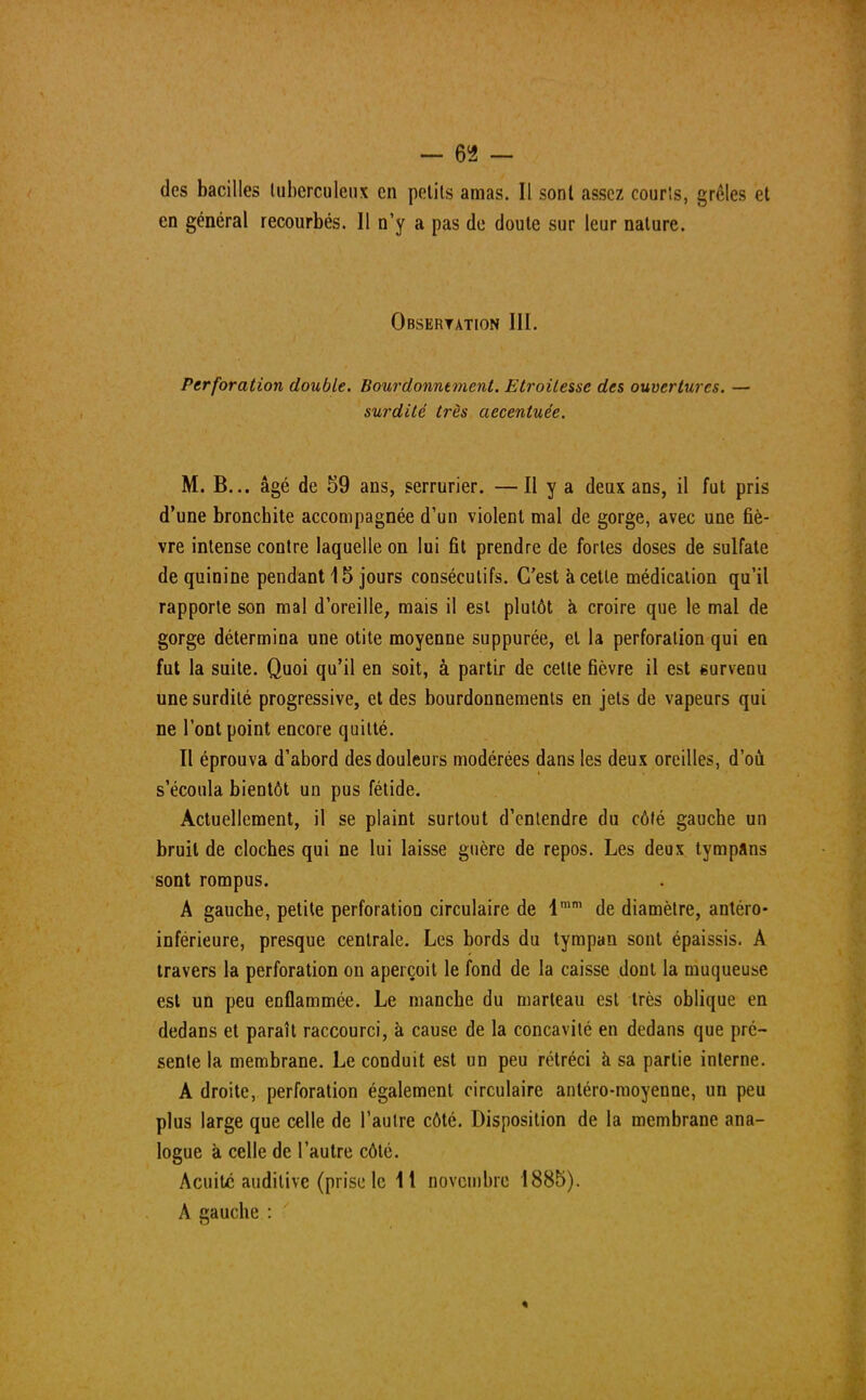 des bacilles tuberculeux en petits amas. Il sonl assez courts, grêles et en général recourbés. Il n'y a pas de doute sur leur nature. Obseryation III. Perforation double. Bourdonntment. Etroilesse des ouvertures. — surdité très aecentuée. M. B... âgé de 59 ans, serrurier. —H y a deux ans, il fut pris d'une bronchite accompagnée d'un violent mal de gorge, avec une fiè- vre intense contre laquelle on lui fit prendre de fortes doses de sulfate de quinine pendant 15 jours consécutifs. C'est à cette médication qu'il rapporte son mal d'oreille, mais il est plutôt à croire que le mal de gorge détermina une otite moyenne suppurée, et la perforation qui en fut la suite. Quoi qu'il en soit, à partir de cette fièvre il est survenu une surdité progressive, et des bourdonnements en jets de vapeurs qui ne l'ont point encore quitté. Il éprouva d'abord des douleurs modérées dans les deux oreilles, d'où s'écoula bientôt un pus fétide. Actuellement, il se plaint surtout d'entendre du côté gauche un bruit de cloches qui ne lui laisse guère de repos. Les deux tympans sont rompus. A gauche, petite perforation circulaire de lmm de diamètre, antéro- inférieure, presque centrale. Les bords du tympan sont épaissis. A travers la perforation on aperçoit le fond de la caisse dont la muqueuse est un peu enflammée. Le manche du marteau est très oblique en dedans et paraît raccourci, à cause de la concavité en dedans que pré- sente la membrane. Le conduit est un peu rétréci à sa partie interne. A droite, perforation également circulaire antéro-moyenne, un peu plus large que celle de l'autre côté. Disposition de la membrane ana- logue à celle de l'autre côté. Acuité auditive (prise le 11 novembre 1885). A gauche :