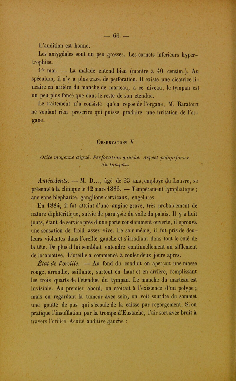 L'audition est bonne. Les amygdales sont un peu grosses. Les cornets inférieurs hyper- trophiés. 1er mai. — La malade entend bien (montre à 40 centim.). Au spéculum, il n'y a plus trace de perforation. Il existe une cicatrice li- néaire en arrière du manche de marteau, à ce niveau, le tympan est un peu plus foncé que dans le reste de son étendue. Le traitement n'a consisté qu'en repos de l'organe, M. Baraloux ne voulant rien prescrire qui puisse produire une irritation de l'or- gane. Observation V Otite moyenne aiguë. Perforation gauche. Aspect polypiforme du tympan. Antécédents. — M. D..., âgé de 23 ans, employé du Louvre, se présenté à la clinique le 12 mars 1886. — Tempérament lymphatique ; ancienne blépharite, ganglions cervicaux, engelures. En 1884, il fut atteint d'une angine grave, très probablement de nature diphtéritique, suivie de paralysie du voile du palais. Il y a huit jours, étant de service près d'une porte constamment ouverte, il éprouva une sensation de froid assez vive. Le soir même, il fut pris de dou- leurs violentes dans l'oreille gauche et s'irradiant dans tout le .côté de la tête. De plus il lui semblait entendre continuellement un sifflement de locomotive. L'oreille a commencé à couler deux jours après. État de Voreille. — Au fond du conduit on aperçoit une masse rouge, arrondie, saillante, surtout en haut et en arrière, remplissant les trois quarts de l'étendue du tympan. Le manche du marteau est invisible. Au premier abord, on croirait à l'existence d'un polype ; mais en regardant la tumeur avec soin, on voit sourdre du sommet une goutte de pus qui s'écoule de la caisse par regorgement. Si on pratique l'insufflation par la trompe d'Eustache, l'air sort avec bruit à travers l'orifice. Acuité auditive gauche :