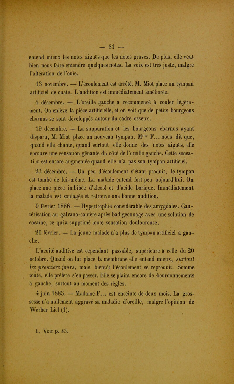 eulend mieux les noies aiguës que les notes graves. De plus, elle veut bien nous faire entendre quelques notes. La voix est très juste, malgré l'altération de l'ouïe. 13 novembre. — L'écoulement est arrêté. M. Miot place un tympan artificiel de ouate. L'audition est immédiatement améliorée. 4 décembre. — L'oreille gauche a recommencé à couler légère- ment. On enlève la pièce artificielle, et on voit que de petits bourgeons charnus se sont développés autour du cadre osseux. 19 décembre. — La suppuration et les bourgeons cbarnus ayant disparu, M. Miot place un nouveau tympan. Mm0 F... nous dit que, quand elle chante, quand surtout elle donne des notes aiguës, elle éprouve une sensation gênante du côté de l'oreille gauche. Cette sensa- tion est encore augmentée quand elle n'a pas son tympan artificiel. 23 décembre. — Un peu d'écoulement s'étant produit, le tympan est tombé de lui-même. La malade entend fort peu aujourd'hui. On place une pièce imbibée d'alcool et d'acide borique. Immédiatement la malade est soulagée et retrouve une bonne audition. 9 février 1886. —Hypertrophie considérable des amygdales. Cau- térisation au galvano-cautère après badigeonnage avec une solution de cocaïne, ce quia supprimé toute sensation douloureuse. 26 février. -— La jeune malade n'a plus de tympan artificiel à gau- che. L'acuité auditive est cependant passable, supérieure à celle du 20 octobre. Quand on lui place la membrane elle entend mieux, surtout les premiers jours, mais bientôt l'écoulement se reproduit. Somme toute, elle préfère s'en passer. Elle se plaint encore de -bourdonnements à gauche, surtout au moment des règles. 4 juin 1885. — Madame F... est enceinte de deux mois. La gros- sesse n'a nullement aggravé sa maladie d'oreille, malgré l'opinion de Werber Liel (1). 1. Voir p. A'ô.