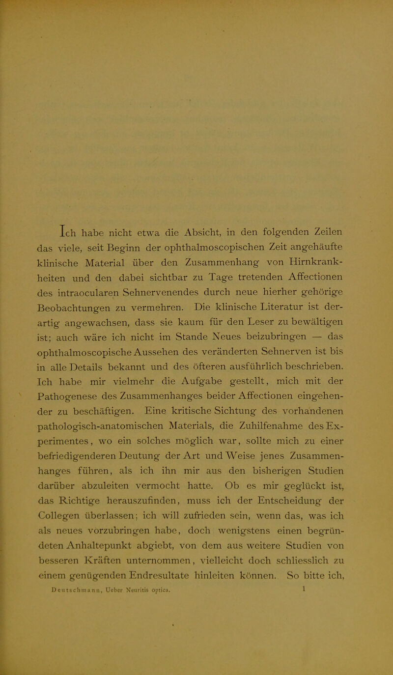 Ich habe nicht etwa die Absicht, in den folgenden Zeilen das viele, seit Beginn der ophthalmoscopischen Zeit angehäufte kHnische Material über den Zusammenhang von Hirnkrank- heiten und den dabei sichtbar zu Tage tretenden Affectionen des intraocularen Sehnervenendes durch neue hierher gehörige Beobachtungen zu vermehren. Die klinische Literatur ist der- artig angewachsen, dass sie kaum für den Leser zu bewältigen ist; auch wäre ich nicht im Stande Neues beizubringen — das ophthalmoscopische Aussehen des veränderten Sehnerven ist bis in alle Details bekannt und des öfteren ausführlich beschrieben. Ich habe mir vielmehr die Aufgabe gestellt, mich mit der Pathogenese des Zusammenhanges beider Affectionen eingehen- der zu beschäftigen. Eine kritische Sichtung des vorhandenen pathologisch-anatomischen Materials, die Zuhilfenahme des Ex- perimentes , wo ein solches möglich war, sollte mich zu einer befriedigenderen Deutung der Art und Weise jenes Zusammen- hanges führen, als ich ihn mir aus den bisherigen Studien darüber abzuleiten vermocht hatte. Ob es mir geglückt ist, das Richtige herauszufinden, muss ich der Entscheidung der Collegen überlassen; ich will zufrieden sein, wenn das, was ich als neues vorzubringen habe, doch wenigstens einen begrün- deten Anhaltepunkt abgiebt, von dem aus weitere Studien von besseren Kräften unternommen, vielleicht doch schliesslich zu einem genügenden Endresultate hinleiten können. So bitte ich.