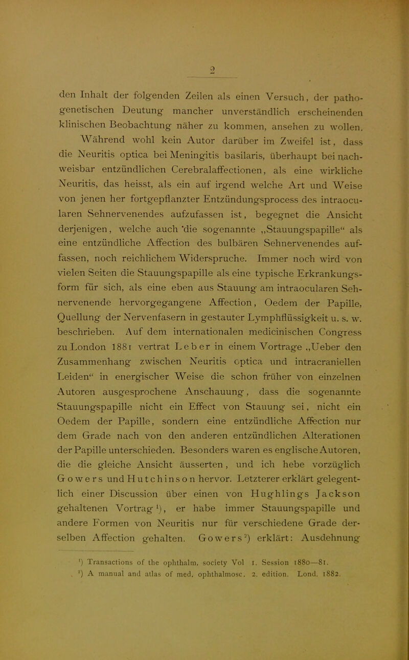 den Inhalt der folgenden Zeilen als einen Versuch, der patho- genetischen Deutung mancher unverständlich erscheinenden klinischen Beobachtung näher zu kommen, ansehen zu wollen. Während wohl kein Autor darüber im Zweifel ist, dass die Neuritis optica bei Meningitis basilaris, überhaupt bei nach- weisbar entzündlichen Cerebralafifectionen, als eine wirkliche Neuritis, das heisst, als ein auf irgend welche Art und Weise von jenen her fortgepflanzter Entzündungsprocess des intraocu- laren Sehnervenendes aufzufassen ist, begegnet die Ansicht derjenigen, welche auch 'die sogenannte ,,Stauungspapille als eine entzündliche Affection des bulbären Sehnervenendes auf- fassen, noch reichlichem Widerspruche. Immer noch wird von vielen Seiten die Stauungspapille als eine typische Erkrankungs- form für sich, als eine eben aus Stauung am intraocularen Seh- nervenende hervorgegangene Affection, Oedem der Papille, Quellung der Nervenfasern in gestauter Lymphflüssigkeit u. s. w. beschrieben. Auf dem internationalen medicinischen Congress zu London I881 vertrat Leber in einem Vortrage ,,Ueber den Zusammenhang zwischen Neuritis optica und intracraniellen Leiden in energischer Weise die schon früher von einzelnen Autoren ausgesprochene Anschauung, dass die sogenannte Stauungspapille nicht ein Effect von Stauung sei, nicht ein Oedem der Papille, sondern eine entzündliche Affection nur dem Grade nach von den anderen entzündlichen Alterationen der Papille unterschieden. Besonders waren es englische Autoren, die die gleiche Ansicht äusserten, und ich hebe vorzüglich Go wers und Hutchinson hervor. Letzterer erklärt gelegent- lich einer Discussion über einen von Hughlings Jackson gehaltenen Vortrag \), er habe immer Stauungspapille und andere Formen von Neuritis nur für verschiedene Grade der- selben Affection gehalten. Gowers') erklärt: Ausdehnung ') Transactions of tlie ophthalm, society Vol i. Session 1880—81.