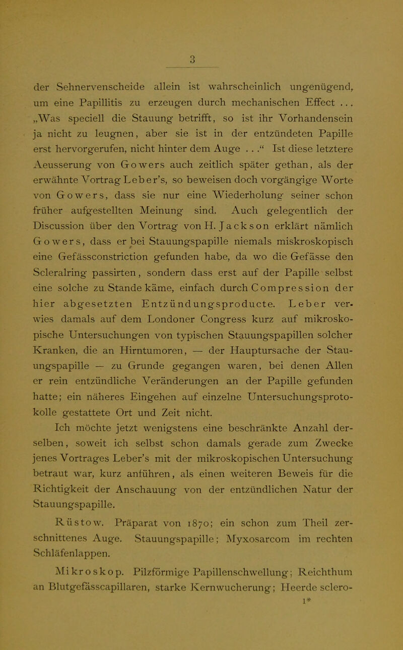 der Sehnervenscheide allein ist wahrscheinlich ungenügend^ um eine Papillitis zu erzeugen durch mechanischen Effect ... „Was speciell die Stauung betrifft, so ist ihr Vorhandensein ja nicht zu leugnen, aber sie ist in der entzündeten Papille erst hervorgerufen, nicht hinter dem Auge . , Ist diese letztere Aeusserung von Gowers auch zeitlich später gethan, als der erwähnte Vortrag Leber's, so beweisen doch vorgängige Worte von Gowers, dass sie nur eine Wiederholung seiner schon früher aufgestellten Meinung sind. Auch gelegentlich der Discussion über den Vortrag von H.Jackson erklärt nämlich Gowers, dass er bei Stauungspapille niemals miskroskopisch eine Gefässconstriction gefunden habe, da wo die Gefässe den Scleralring passirten, sondern dass erst auf der Papille selbst eine solche zu Stande käme, einfach durch Compres sion der hier abgesetzten Entzündungsproducte. Leber ver- wies damals auf dem Londoner Congress kurz auf mikrosko- pische Untersuchungen von typischen Stauungspapillen solcher Kranken, die an Hirntumoren, — der Hauptursache der Stau- ungspapille — zu Grunde gegangen waren, bei denen Allen er rein entzündliche Veränderungen an der Papille gefunden hatte; ein näheres Eingehen auf einzelne Untersuchungsproto- kolle gestattete Ort und Zeit nicht. Ich möchte jetzt wenigstens eine beschränkte Anzahl der- selben , soweit ich selbst schon damals gerade zum Zwecke jenes Vortrages Leber's mit der mikroskopischen Untersuchung betraut war, kurz anführen, als einen weiteren Beweis für die Richtigkeit der Anschauung von der entzündlichen Natur der Stauungspapille. Rüstow. Präparat von 1870; ein schon zum Theil zer- schnittenes Auge. Stauungspapille; Myxosarcom im rechten Schläfenlappen. Mi kroskop. Pilzförmige Papillenschwellung; Reichthum an Blutgefässcapillaren, starke Kernwucherung; Heerde sclero- 1*