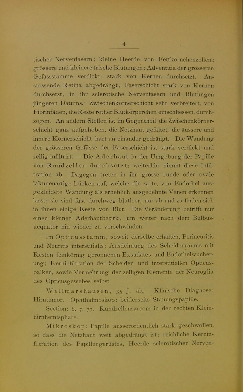 tischer Nervenfasern; kleine Heerde von Fettkörnchenzellen; grössere und kleinere frische Blutungen; Adventitia der grösseren Gefässstämme verdickt, stark von Kernen durchsetzt. An- stossende Retina abgedrängt, Faserschicht stark von Kernen durchsetzt, in ihr sclerotische Nervenfasern und Blutungen jüngeren Datums. Zwischenkörnerschicht sehr verbreitert, von Fibrinfäden, die Reste rother Blutkörperchen einschliessen, durch- zogen. An andern Stellen ist im Gegentheil die Zwischenkörner- schicht ganz aufgehoben, die Netzhaut gefaltet, die äussere und innere Körnerschicht hart an einander gedrängt. Die Wandung der grösseren Gefässe der Faserschicht ist stark verdickt und zellig infiltrirt. — Die Aderhaut in der Umgebung der Papille von Rundzellen durchsetzt; weiterhin nimmt diese Infil- tration ab. Dagegen treten in ihr grosse runde oder ovale lakunenartige Lücken auf, welche die zarte, von Endothel aus- gekleidete Wandung als erheblich ausgedehnte Venen erkennen lässt; sie sind fast durchweg blutleer, nur ab und zu finden sich in ihnen einige Reste von Blut. Die Veränderung betrifft nur einen kleinen Aderhautbezirk, um weiter nach dem Bulbus- aequator hin wieder zu verschwinden. Im Opticusstamm, soweit derselbe erhalten, Perineuritis und Neuritis interstitialis; Ausdehnung des Scheidenraums mit Resten feinkörnig geronnenen Exsudates und Endothelwucher- ung; Kerninfiltration der Scheiden und interstitiellen Opticus- balken, sowie Vermehrung der zelhgen Elemente der Neuroglia des Opticusgewebes selbst, Wellmarshausen, 35 J. alt. Klinische Diagnose: Hirntumor. Ophthalmoskop: beiderseits Stauungspapille. Section: 6. 7. 77. Rundzellensarcom in der rechten Klein- hirnhemisphäre. Mikroskop: Papille ausserordentlich stark geschwollen, so dass die Netzhaut weit abgedrängt ist; reichUche Kernin- filtration des Papillengerüstes, Heerde sclerotischer Nerven-