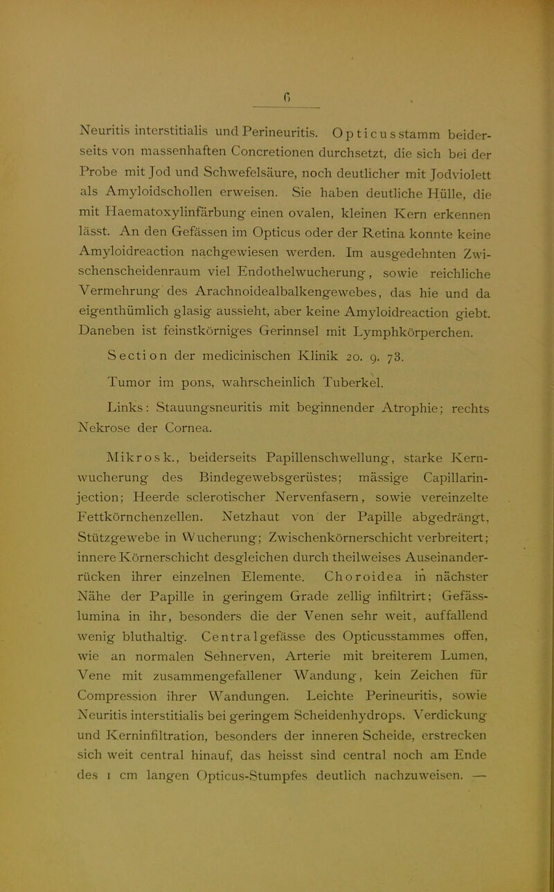 0 Neuritis interstitialis und Perineuritis. Opticus stamm beider- seits von massenhaften Concretionen durchsetzt, die sich bei der Probe mit Jod und Schwefelsäure, noch deuthcher mit Jodviolett als Amyloidschollen erweisen. Sie haben deutliche Hülle, die mit Haematoxylinfärbung einen ovalen, kleinen Kern erkennen lässt. An den Gefässen im Opticus oder der Retina konnte keine Amyloidreaction nachgewiesen werden. Im ausgedehnten Zwi- schenscheidenraum viel Endothelwucherung, sowie reichliche Vermehrung des Arachnoidealbalkengewebes, das hie und da eigenthümUch glasig aussieht, aber keine Amyloidreaction giebt. Daneben ist feinstkörniges Gerinnsel mit Lymphkörperchen. Section der medicinischen Klinik 20. g. 78. Tumor im pons, wahrscheinlich Tuberkel. Links: Stauungsneuritis mit beginnender Atrophie; rechts Nekrose der Cornea. Mikrosk., beiderseits Papillenschwellung, starke Kern- wucherung des Bindegewebsgerüstes; massige Capillarin- jection; Heerde sclerotischer Nervenfasern, sowie vereinzelte Fettkörnchenzellen. Netzhaut von der Papille abgedrängt, Stützgewebe in Wucherung; Zwischenkörnerschicht verbreitert; innere Körnerschicht desgleichen durch theilweises Auseinander- rücken ihrer einzelnen Elemente. Choroidea in nächster Nähe der Papille in geringem Grade zellig infiltrirt; Gefäss- lumina in ihr, besonders die der Venen sehr weit, auffallend wenig bluthaltig. Centralgefässe des Opticusst.ammes offen, wie an normalen Sehnerven, Arterie mit breiterem Lumen, Vene mit zusammengefallener Wandung, kein Zeichen für Compression ihrer Wandungen. Leichte Perineuritis, sowie Neuritis interstitialis bei geringem Scheidenhydrops. Verdickung und Kerninfiltration, besonders der inneren Scheide, erstrecken sich weit central hinauf, das heisst sind central noch am Ende