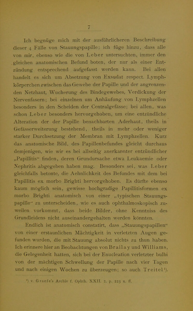 Ich begnüge mich mit der ausführUcheren Beschreibung dieser 4 Fälle von Stauungspapille; ich füge hinzu, dass alle von mir, ebenso wie die von Leber untersuchten, immer den .gleichen anatomischen Befund boten, der nur als einer Ent- zündung entsprechend aufgefasst werden kann. Bei allen handelt es sich um Absetzung von Exsudat respect. Lymph- körperchen zwischen das Gewebe der Papille und der angrenzen- den Netzhaut, Wucherung des Bindegewebes, Verdickung der Nervenfasern; bei einzelnen um Anhäufung von Lymphzellen besonders in den Scheiden der Centralgefässe; bei allen, was schon Leber besonders hervorgehoben, um eine entzündliche Alteration der der Papille benachbarten Aderhaut, theils in Gefässerweiterung bestehend, theils in mehr oder weniger starker Durchsetzung der Membran mit Lymphzellen. Kurz das anatomische Bild, des Papillenbefundes gleicht durchaus demjenigen, wie wir es bei allseitig- anerkannter entzündlicher „Papillitis finden, deren Grundursache etwa Leukaemie oder Nephritis abgegeben haben mag. Besonders sei, was Leber gleichfalls betonte, die Aehnlichkeit des Befundes mit dem bei Papillitis ex morbo Brighti hervorgehoben. Es dürfte ebenso kaum möglich sein, gewisse hochgradige Papillitisformen ex morbo Brighti anatomisch von einer „t3rpischen Stauungs- papille-' zu unterscheiden, wie es auch ophthalmoskopisch zu- weilen vorkommt, dass beide Bilder, ohne Kenntniss des Grundleidens nicht auseinandergehalten werden könnten. Endlich ist anatomisch constatirt, dass „Stauungspapillen von einer erstaunlichen Mächtigkeit in verletzten Augen ge- funden wurden, die mit Stauung absolut nichts zu thun haben. Ich erinnere hier an Beobachtungen vonBrailay und Williams, die Gelegenheit hatten, sich bei der Enucleation verletzter bulbi von der mächtigen Schwellung der Papille nach vier Teigen und nach einigen Wochen zu überzeugen; so auch TreiteU).