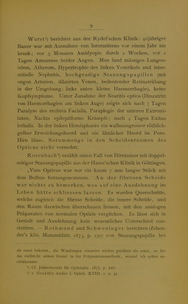 Wurst^) berichtet aus der Ryderschen Klinik: 4ojähriger Bauer war mit Ausnahme von Intermittens vor einem Jahr nie krank; vor 5 Monaten Amblyopie durch 2 Wochen, vor 2 Tagen Amaurose beider Augen. Man fand massiges Lungen- ödem, Atherom, Hypertrophie des linken Ventrikels und inter- stitielle Nephritis, hochgradige vStauungspapillen (mit engen Arterien, dilatirten Venen, bedeutender Retinatrübung in der Umgebung; links unten kleine Haemorrhagie), keine Kopfsymptome. Unter Zunahme der Neuritis optica (Hinzutritt von Haemorrhagien am linken Auge) zeigte sich nach 7 Tagen Paralyse des rechten Facialis, Paraplegie der unteren Extremi- täten, Nachts epileptiforme Krämpfe; nach 4 Tagen Exitus lethalis. In der linken Hemisphaere ein wallnussgrosser röthlich- gelber Erweichungsheerd und ein ähnlicher Heerd im Pons. Hirn blass, Serummenge in den Scheidenräumen des Opticus nicht vermehrt. Rosenbacherzählt einen Fall von Hirntumor mit doppel- seitiger Stauungspapille aus der Hasse'schen Klinik in Göttingen. „Vom Opticus war nur ein kaum 7 mm langes Stück mit dem Bulbus herausgenommen. An der fibrösen Scheide war nichts zu bemerken, w^as auf eine Ausdehnung im Leben hätte schliessen lassen. Es wurden Ouerschnitte, welche zugleich die fibröse Scheide, die innere Scheide, und den Raum dazwischen überschauen Hessen, mit den analogen Präparaten von normalen Opticis verglichen. Es lässt sich in Gestalt und Ausdehnung kein wesentlicher Unterschied con- slatiren. — Rothmund und Schweninger berichten (Zehen- der's klin. Monatsblätt. 1873, p. 250) von Stauungspapille bei als sonst bekannt, die Wandungen einander stärker genähert als sonst, so hat das vielleicht seinen Grund in der Präparationsmethode, worauf ich später zu- rückkomme. ') Cf. Jahresbericlit für Ophthalm. 1877, p. 226. V. Graefe's .Archiv f. Ophth. XVIII. i. p. 31.