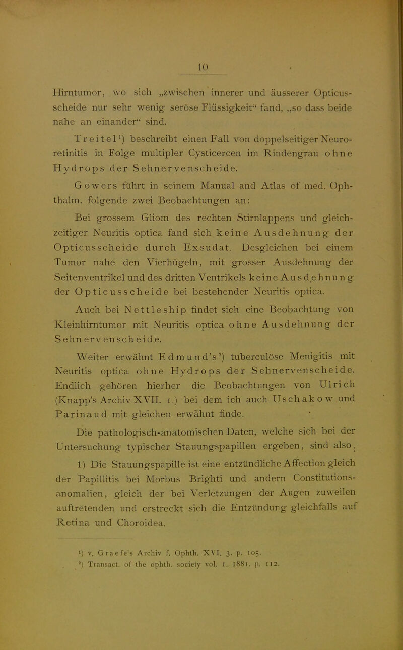 lü Hirntumor, wo sich „zwischen innerer und äusserer Oplicus- scheide nur sehr wenig seröse Flüssigkeit fand, ,,so dass beide nahe an einander sind. Treitel') beschreibt einen Fall von doppelseitigerNeuro- retinitis in Folge multipler Cysticercen im Rindengrau ohne Hydrops der Sehnervenscheide. Gowers führt in seinem Manual and Atlas of med. Oph- thalm. folgende zwei Beobachtungen an: Bei grossem Gliom des rechten Stirnlappens und gleich- zeitiger Neuritis optica fand sich keine Ausdehnung der Opticusscheide durch Exsudat. Desgleichen bei einem Tumor nahe den Vierhügeln, mit grosser Ausdehnung der Seitenventrikel und des dritten Ventrikels keineAusdehnung der Opticusscheide bei bestehender Neuritis optica. Auch bei Nettleship findet sich eine Beobachtung von Kleinhirntumor mit Neuritis optica ohne Ausdehnung der Sehnervenscheide. Weiter erwähnt Edmund's') tuberculöse Menigitis mit Neuritis optica ohne Hydrops der Sehnervenscheide. Endlich gehören hierher die Beobachtungen von Ulrich (Knapp's Archiv XVII. i.) bei dem ich auch Uschakow und Parinaud mit gleichen erwähnt finde. Die pathologisch-anatomischen Daten, welche sich bei der Untersuchung typischer Stauungspapillen ergeben, sind also. 1) Die Stauungspapille ist eine entzündliche Affection gleich der Papillitis bei Morbus Brighti und andern Constitutions- anomalien, gleich der bei Verletzungen der Augen zuweilen auftretenden und erstreckt sich die Entzündung gleichfalls auf Retina und Choroidea, ») V. Graefe's Archiv f. Ophlh. X\ I. 3. p. 105.