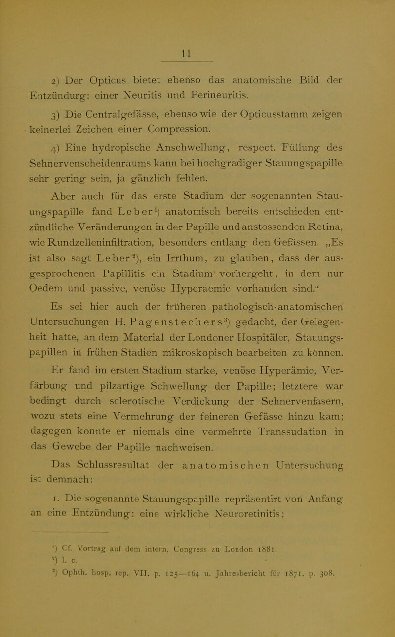2) Der Opticus bietet ebenso das anatomische Bild der Entzündurg: einer Neuritis und Perineuritis. 3) Die Centralgefässe, ebenso wie der Opticusstamm zeigen keinerlei Zeichen einer Compression. 4) Eine hydropische Anschwellung, respect. Füllung des Sehnervenscheidenraums kann bei hochgradiger Stauungspapille sehr gering sein, ja gänzlich fehlen. Aber auch für das erste Stadium der sogenannten Stau- ungspapille fand Leb er ^) anatomisch bereits entschieden ent- zündliche Veränderungen in der Papille und anstossenden Retina, wie Rundzelleninfiltration, besonders entlang den Gefässen. ,,Es ist also sagt Leberein Irrthum, zu glauben, dass der aus- gesprochenen Papillitis ein Stadium vorhergeht, in dem nur Oedem und passive, venöse Hyperaemie vorhanden sind. Es sei hier auch der früheren pathologisch-anatomischen Untersuchungen H. Pagenstechers^) gedacht, der Gelegen- heit hatte, an dem Material der Londoner Hospitäler, Stauungs- papillen in frühen Stadien mikroskopisch bearbeiten zu können. Er fand im ersten Stadium starke, venöse Hyperämie, Ver- färbung und pilzartige Schwellung der Papille; letztere war bedingt durch sclerotische Verdickung der Sehnervenfasern, wozu stets eine Vermehrung der feineren Gefässe hinzu kam; dagegen konnte er niemals eine vermehrte Transsudation in das Gewebe der Papille nachweisen. Das Schlussresultat der anatomischen Untersuchung ist demnach: I. Die sogenannte Stauungspapille repräsentirt von Anfang an eine Entzündung: eine wirkliche Neuroretinitis; ') Cf. Vortrug auf dem inlern. Congress /.u London 1881. ') 1. c. Oplnh. hosp. rep. VIT. p. 125—164 u. JahresbericlU für 1871. p. 308.