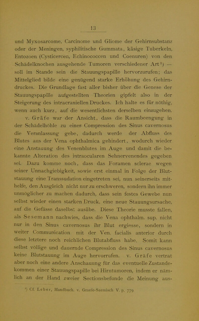 und Myxosarcome, Carcinome und Gliome der Gehirnsubstariz oder der Meningen, syphilitische Gummata, käsige Tuberkeln, Entozoen (Cysticercen, Echinococcen und Coenuren) von den Schädelknochen ausgehende Tumoren verschiedener Art^} — soll im Stande sein die Stauungspapille hervorzurufen; das MittelgHed bilde eine genügend starke Erhöhung des Gehirn- druckes. Die Grundlage fast aller bisher über die Genese der Stauungspapille aufgestellten Theorien gipfelt also in der Steigerung des intracraniellen Druckes. Ich halte es für nöthig, wenn auch kurz, auf die wesentlichsten derselben einzugehen. V. Gräfe war der Ansicht, dass die Raumbeengung in der Schädelhöhle zu einer Compression des Sinus cavernosus die Veranlassung gebe, dadurch werde der Abfluss des Blutes aus der Vena ophthalmica gehindert, wodurch wieder eine Anstauung des Venenblutes im Auge und damit die be- kannte Alteration des intraocularen Sehnervenendes gegeben sei. Dazu komme noch, dass das Foramen sclerae wegen seiner Unnachgiebigkeit, sowie erst einmal in Folge der Blut- stauung eine Transsudation eingetreten sei, nun seinerseits mit- helfe, den Ausgleich nicht nur zu erschweren, sondern ihn immer unmöglicher zu machen dadurch, dass sein festes Gewebe nun selbst wieder einen starken Druck, eine neue Stauungsursache, auf die Gefässe daselbst ausübe. Diese Theorie musste fallen, als Sesemann nachwies, dass die Vena ophthalm. sup. nicht nur in den Sinus cavernosus ihr Blut ergiesse, sondern in weiter Communication mit der Ven. facialis anterior durch diese letztere noch reichlichen Blutabfluss habe. Somit kann selbst völlige und dauernde Compression des Sinus cavernosus keine Blutstauung im Auge hervorrufen, v. Gräfe vertrat aber noch eine andere Anschauung für das eventuelle Zustande- kommen einer Stauungspapille bei Hirntumoren, indem er näm- lich an der Hand zweier Sectionsbefunde die Meinung aus- ') Cf. Leber, Handbuch, v. Graefe-Saemisch V. p. 779