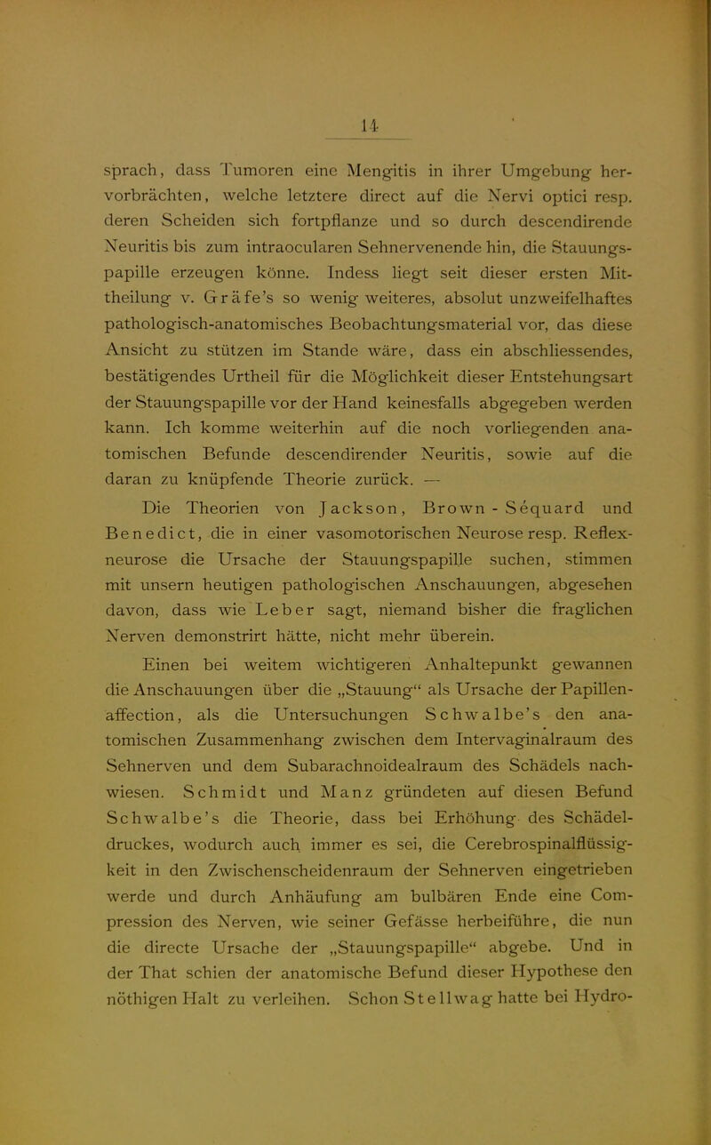 sprach, dass Tumoren eine Mengitis in ihrer Umgebung her- vorbrächten, welche letztere direct auf die Nervi optici resp. deren Scheiden sich fortpflanze und so durch descendirende Neuritis bis zum intraocularen Sehnervenende hin, die Stauungs- papille erzeugen könne. Indess liegt seit dieser ersten Mit- theilung V. Gräfe's so wenig weiteres, absolut unzweifelhaftes pathologisch-anatomisches Beobachtungsmaterial vor, das diese Ansicht zu stützen im Stande wäre, dass ein abschliessendes, bestätigendes Urtheil für die Möglichkeit dieser Entstehungsart der Stauungspapille vor der Hand keinesfalls abgegeben werden kann. Ich komme weiterhin auf die noch vorliegenden ana- tomischen Befunde descendirender Neuritis, sowie auf die daran zu knüpfende Theorie zurück. — Die Theorien von Jackson, Brow^n - Sequard und Benedict, die in einer vasomotorischen Neurose resp. Reflex- neurose die Ursache der Stauungspapille suchen, stimmen mit unsern heutigen pathologischen Anschauungen, abgesehen davon, dass wie Leber sagt, niemand bisher die fraglichen Nerven demonstrirt hätte, nicht mehr überein. Einen bei weitem wichtigeren Anhaltepunkt gewannen die Anschauungen über die „Stauung als Ursache der Papillen- affection, als die Untersuchungen Schwalbe's den ana- tomischen Zusammenhang zwischen dem Intervaginalraum des Sehnerven und dem Subarachnoidealraum des Schädels nach- wiesen. Schmidt und Manz gründeten auf diesen Befund Schwalbe's die Theorie, dass bei Erhöhung des Schädel- druckes, wodurch auch immer es sei, die Cerebrospinalflüssig- keit in den Zwischenscheidenraum der Sehnerven eingetrieben werde und durch Anhäufung am bulbären Ende eine Com- pression des Nerven, wie seiner Gefässe herbeiführe, die nun die directe Ursache der „Stauungspapille abgebe. Und in der That schien der anatomische Befund dieser Hypothese den nöthigen Halt zu verleihen. Schon Stellwag hatte bei Hydro-
