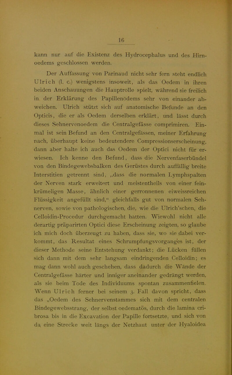 kann nur auf die Existenz des Hydrocephalus und des Hirn- oedems geschlossen werden. Der Auffassung von Parinaud nicht sehr fern steht endhch Ulrich (1. c.) wenigstens insoweit, als das Oedem in ihren beiden Anschauungen die Hauptrolle spielt, während sie freilich in. der Erklärung des Papillenödems sehr von einander ab- weichen. Ulrich stützt sich auf anatomische Befunde an den Opticis, die er als Oedem derselben erklärt, und lässt durch dieses Sehnervenoedem die Centralgefässe comprimiren. Ein- mal ist sein Befund an den Centralgefässen, meiner Erfahrung nach, überhaupt keine bedeutendere Compressionserscheinung, dann aber halte ich auch das Oedem der Optici nicht für er- wiesen. Ich kenne den Befund, dass die Nervenfaserbündel von den Bindegewebsbalken des Gerüstes durch auffällig breite Interstitien getrennt sind, ,,dass die normalen Lymphspalten der Nerven stark erweitert und meistentheils von einer fein- krümeligen Masse, ähnlich einer gerronnenen eiweissreichen Flüssigkeit angefüllt sind, gleichfalls gut von normalen Seh- nerven, sowie von pathologischen, die, wie die Ulrich'schen, die Celloidin-Procedur durchgemacht hatten. Wiewohl nicht alle derartig präparirten Optici diese Erscheinung zeigten, so glaube ich mich doch überzeugt zu haben, dass sie, wo sie dabei ver- kommt, das Resultat eines Schrumpfungsvorganges ist, der dieser Methode seine Entstehung verdankt; die Lücken füllen sich dann mit dem sehr langsam eindringenden Celloidin; es mag dann wohl auch geschehen, dass dadurch die Wände der Centralgefässe härter und inniger aneinander gedrängt werden, als sie beim Tode des Individuums spontan zusammenfielen. Wenn Ulrich ferner bei seinem 3. Fall davon spricht, dass das „Oedem des Sehnervenstammes sich mit dem centralen Bindegewebsstrang, der selbst oedematös, durch die lamina cri- brosa bis in die Excavation der Papille fortsetzte., und sich von da eine Strecke weit längs der Netzhaut unter der Hyaloidea