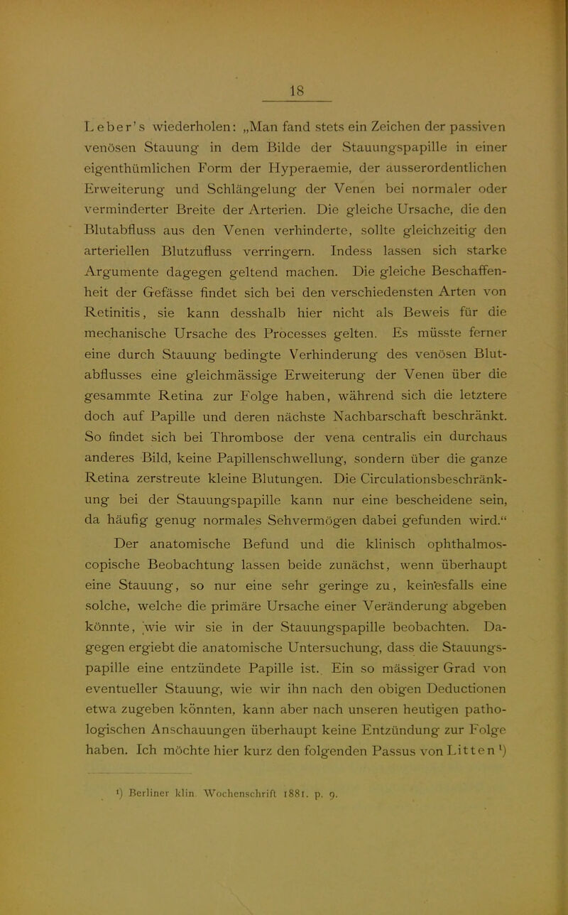 Leber's wiederholen: „Man fand stets ein Zeichen der passiven venösen Stauung in dem Bilde der Stauungspapille in einer eigenthümlichen Form der Hyperaemie, der ausserordentlichen Erweiterung und Schlängelung der Venen bei normaler oder verminderter Breite der Arterien. Die gleiche Ursache, die den Blutabfluss aus den Venen verhinderte, sollte gleichzeitig den arteriellen Blutzufluss verrinorern. Indess lassen sich starke Argumente dagegen geltend machen. Die gleiche Beschaffen- heit der Gefässe findet sich bei den verschiedensten Arten von Retinitis, sie kann desshalb hier nicht als Beweis für die mechanische Ursache des Processes gelten. Es müsste ferner eine durch Stauung bedingte Verhinderung des venösen Blut- abflusses eine gleichmässige Erweiterung der Venen über die gesammte Retina zur Folge haben, während sich die letztere doch auf Papille und deren nächste Nachbarschaft beschränkt. So findet sich bei Thrombose der vena centralis ein durchaus anderes Bild, keine Papillenschwellung, sondern über die ganze Retina zerstreute kleine Blutungen. Die Circulationsbeschränk- ung bei der Stauungspapille kann nur eine bescheidene sein, da häufig genug normales Sehvermögen dabei gefunden wird. Der anatomische Befund und die klinisch ophthalmos- copische Beobachtung lassen beide zunächst, wenn überhaupt eine Stauung, so nur eine sehr geringe zu, keinesfalls eine solche, welche die primäre Ursache einer Veränderung abgeben könnte, wie wir sie in der Stauungspapille beobachten. Da- gegen ergiebt die anatomische Untersuchung, dass die Stauungs- papille eine entzündete Papille ist. Ein so mässiger Grad von eventueller Stauung, wie wir ihn nach den obigen Deductionen etwa zugeben könnten, kann aber nach unseren heutigen patho- logischen Anschauungen überhaupt keine Entzündung zur Folge haben. Ich möchte hier kurz den folgenden Passus von Litten 1) Berliner klin. Wochenschrift l88r. p. 9.