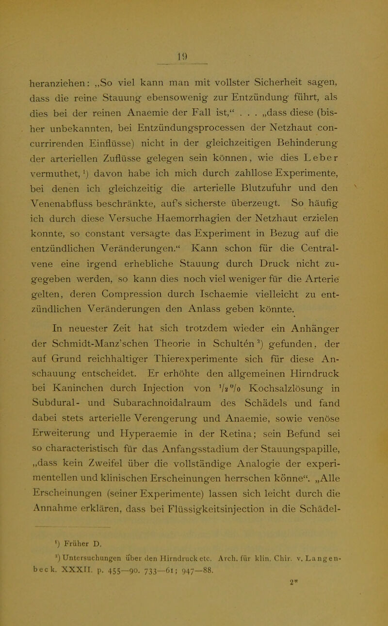heranziehen: „So viel kann man mit vollster Sicherheit sagen, dass die reine Stauung ebensowenig zur Entzündung führt, als dies bei der reinen Anaemie der Fall ist, . . . „dass diese (bis- her unbekannten, bei Entzündungsprocessen der Netzhaut con- currirenden Einflüsse) nicht in der gleichzeitigen Behinderung der arteriellen Zuflüsse gelegen sein können, wie dies Leber vermuthet,') davon habe ich mich durch zahllose Experimente, bei denen ich gleichzeitig die arterielle Blutzufuhr und den Venenabfluss beschränkte, aufs sicherste überzeugt. So häufig ich durch diese Versuche Haemorrhagien der Netzhaut erzielen konnte, so constant versagte das Experiment in Bezug auf die entzündlichen Veränderungen. Kann schon für die Central- vene eine irgend erhebliche Stauung durch Druck nicht zu- gegeben werden, so kann dies noch viel weniger für die Arterie gelten, deren Compression durch Ischaemie vielleicht zu ent- zündlichen Veränderungen den Anlass geben könnte. In neuester Zeit hat sich trotzdem wieder ein Anhänger der Schmidt-Manz'sehen Theorie in Schulten ■') gefunden, der auf Grund reichhaltiger Thierexperimente sich für diese An- schauung entscheidet. Er erhöhte den allgemeinen Hirn druck bei Kaninchen durch Injection von Va^/o Kochsalzlösung in Subdural- und Subarachnoidalraum des Schädels und fand dabei stets arterielle Verengerung und Anaemie, sowie venöse Erweiterung und Hyperaemie in der Retina; sein Befund sei so characteristisch für das Anfangsstadium der Stauungspapille, „dass kein Zweifel über die vollständige Analogie der experi- mentellen und klinischen Erscheinungen herrschen könne. „Alle Erscheinungen (seiner Experimente) lassen sich leicht durch die Annahme erklären, dass bei Flüssigkeitsinjection in die Schädel- ») Früher D. *) Untersuchungen über den Hirndruck etc. Arch. für Idin. Chir. v. Langen- beck. XXXII. p. 455—90. 733—6i; 947—88. 2«