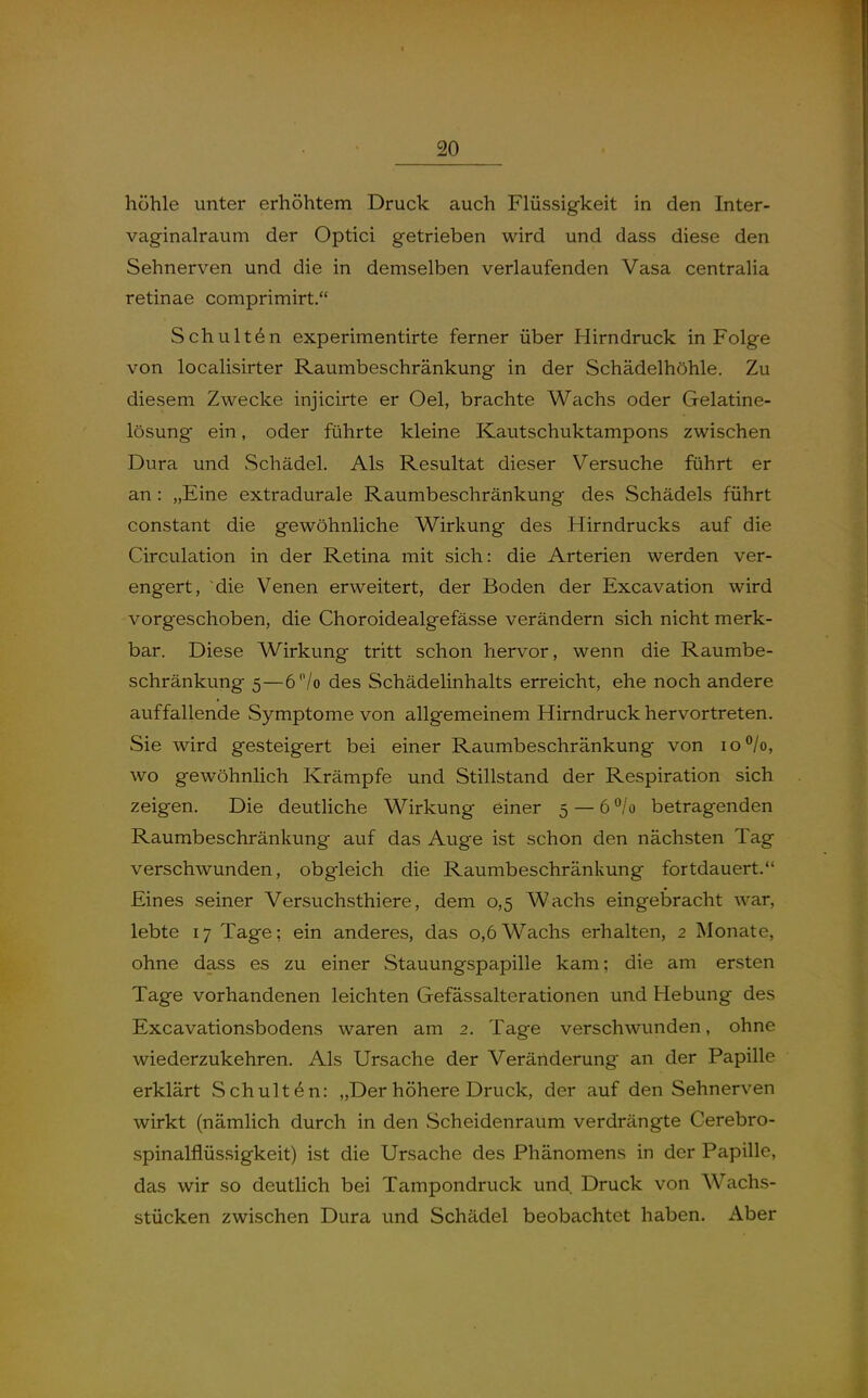 höhle unter erhöhtem Druck auch Flüssigkeit in den Inter- vaginalraum der Optici getrieben wird und dass diese den Sehnerven und die in demselben verlaufenden Vasa centralia retinae comprimirt. Schulten experimentirte ferner über Hirndruck in Folge von localisirter Raumbeschränkung in der Schädelhöhle. Zu diesem Zwecke injicirte er Oel, brachte Wachs oder Gelatine- lösung ein, oder führte kleine Kautschuktampons zwischen Dura und .Schädel. Als Resultat dieser Versuche führt er an: „Eine extradurale Raumbeschränkung des Schädels führt constant die gewöhnliche Wirkung des Hirndrucks auf die Circulation in der Retina mit sich: die Arterien werden ver- engert, die Venen erweitert, der Boden der Excavation wird vorgeschoben, die Choroidealgefässe verändern sich nicht merk- bar. Diese Wirkung tritt schon hervor, wenn die Raumbe- schränkung 5—6/o des Schädelinhalts erreicht, ehe noch andere auffallende Symptome von allgemeinem Hirndruck hervortreten. Sie wird gesteigert bei einer Raumbeschränkung von io°/o, wo gewöhnlich Krämpfe und Stillstand der Respiration sich zeigen. Die deutliche Wirkung einer 5 — 6*^/0 betragenden Raumbeschränkung auf das Auge ist schon den nächsten Tag verschwunden, obgleich die Raumbeschränkung fortdauert. Eines seiner Versuchsthiere, dem 0,5 Wachs eingebracht war, lebte 17 Tage; ein anderes, das 0,6 Wachs erhalten, 2 Monate, ohne dass es zu einer Stauungspapille kam; die am ersten Tage vorhandenen leichten Gefässalterationen und Hebung des Excavationsbodens waren am 2. Tage verschwunden, ohne wiederzukehren. Als Ursache der Veränderung an der Papille erklärt Schulten: „Der höhere Druck, der auf den Sehnerven wirkt (nämlich durch in den Scheidenraum verdrängte Cerebro- spinalflüssigkeit) ist die Ursache des Phänomens in der Papille, das wir so deutlich bei Tampondruck und. Druck von Wachs- stücken zwischen Dura und Schädel beobachtet haben. Aber