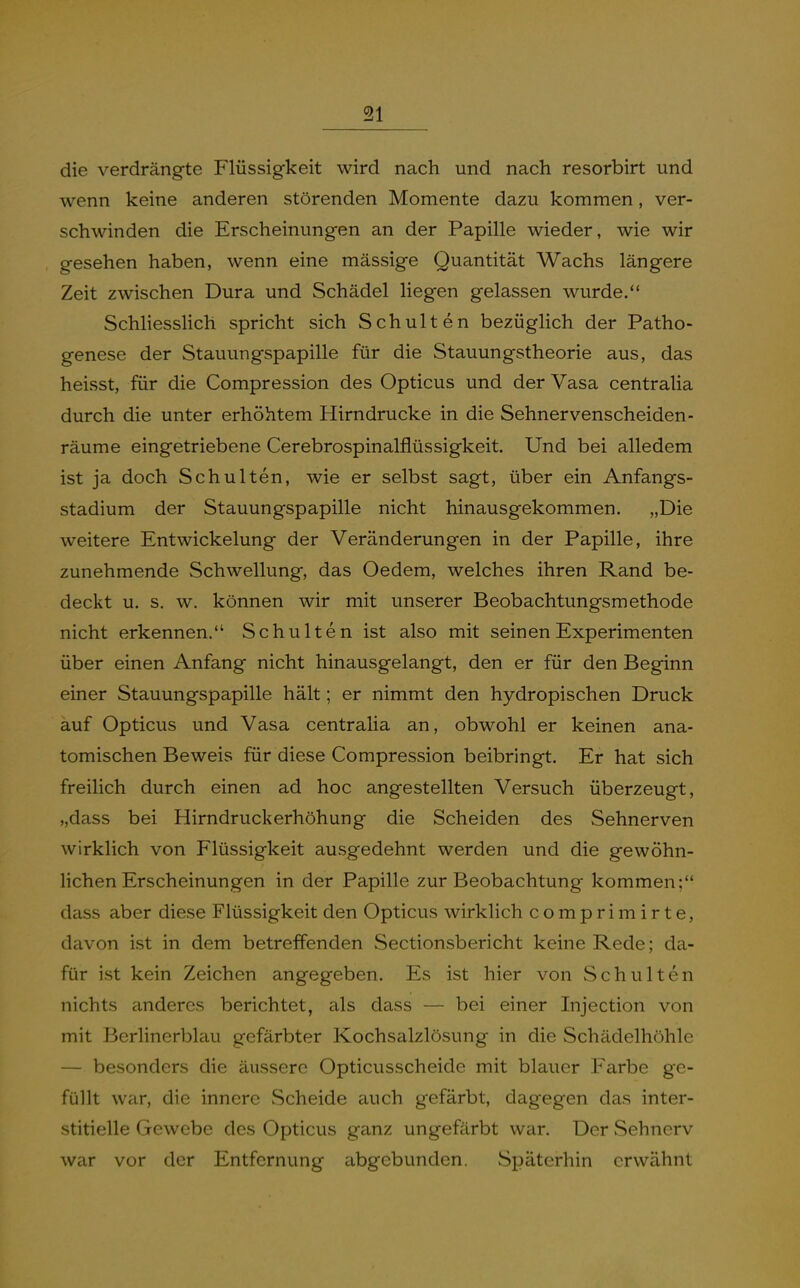 die verdrängte Flüssigkeit wird nach und nach resorbirt und wenn keine anderen störenden Momente dazu kommen, ver- schwinden die Erscheinungen an der Papille wieder, wie wir gesehen haben, wenn eine mässige Quantität Wachs längere Zeit zwischen Dura und Schädel liegen gelassen wurde. Schliesslich spricht sich Schulten bezüglich der Patho- genese der Stauungspapille für die Stauungstheorie aus, das heisst, für die Compression des Opticus und der Vasa centralia durch die unter erhöhtem Hirndrucke in die Sehnervenscheiden- räume eingetriebene Cerebrospinalflüssigkeit. Und bei alledem ist ja doch Schulten, wie er selbst sagt, über ein Anfangs- stadium der Stauungspapille nicht hinausgekommen. „Die weitere Entwickelung der Veränderungen in der Papille, ihre zunehmende Schwellung, das Oedem, welches ihren Rand be- deckt u. s. w. können wir mit unserer Beobachtungsmethode nicht erkennen. Schulten ist also mit seinen Experimenten über einen Anfang nicht hinausgelangt, den er für den Beginn einer Stauungspapille hält; er nimmt den hydropischen Druck auf Opticus und Vasa centralia an, obwohl er keinen ana- tomischen Beweis für diese Compression beibringt. Er hat sich freilich durch einen ad hoc angestellten Versuch überzeugt, „dass bei Hirndruckerhöhung die Scheiden des Sehnerven wirklich von Flüssigkeit ausgedehnt werden und die gewöhn- lichen Erscheinungen in der Papille zur Beobachtung kommen; dass aber diese Flüssigkeit den Opticus wirklich comprimirte, davon ist in dem betreffenden Sectionsbericht keine Rede; da- für ist kein Zeichen angegeben. Es ist hier von Schulten nichts anderes berichtet, als dass — bei einer Injection von mit Berlinerblau gefärbter Kochsalzlösung in die Schädelhöhle — besonders die äussere Opticusscheide mit blauer Farbe ge- füllt war, die innere Scheide auch gefärbt, dagegen das inter- stitielle Gewebe des Opticus ganz ungefärbt war. Der Sehnerv war vor der Entfernung abgebunden. Späterhin erwähnt