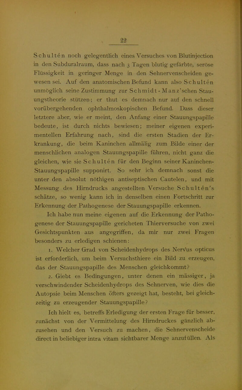 Schulten noch gelegentlich eines Versuches von Blutinjection in den Subduralraum, dass nach 3 Tagen blutig gefärbte, seröse Flüssigkeit in geringer Menge in den Sehnervenscheiden ge- wesen sei. Auf den anatomischen Befund kann also Schulten unmöglich seine Zustimmung zur Schmidt - Manz'schen Stau- ungstheorie stützen; er thut es demnach nur auf den schnell vorübergehenden ophthalmoskopischen Befund. Dass dieser letztere aber, wie er meint, den Anfang einer Stauungspapille bedeute, ist durch nichts bewiesen; meiner eigenen experi- mentellen Erfahrung nach, sind die ersten Stadien der Er- krankung, die beim Kaninchen allmälig zum Bilde einer der menschlichen analogen Stauungspapille führen, nicht ganz die gleichen, wie sie Schulten für den Beginn seiner Kaninchen- Stauungspapille supponirt. So sehr ich demnach sonst die unter den absolut nöthigen antiseptischen Cautelen, und mit Messung des Hirndrucks angestellten Versuche Schulten's schätze, so wenig kann ich in denselben einen Fortschritt zur Erkennung der Pathogenese der Stauungspapille erkennen. Ich habe nun meine eigenen auf die Erkennung der Patho- genese der Stauungspapille gericheten Thierversuche von zwei Gesichtspunkten aus angegriffen, da mir nur zwei Fragen besonders zu erledigen schienen: 1. Welcher Grad von Scheidenhydrops des Nervus opticus ist erforderlich, um beim Versuchsthiere ein Bild zu erzeugen, das der Stauungspapille des Menschen gleichkommt? 2. Giebt es Bedingungen, unter denen ein mässiger, ja verschwindender Scheidenhydrops des Sehnerven, wie dies die Autopsie beim Menschen öfters gezeigt hat, besteht, bei gleich- zeitig zu erzeugender Stauungspapille? Ich hielt es, betreffs Erledigung der ersten Frage für besser, zunächst von der Vermittelung des Hirndruckes gänzlich ab- zusehen und den Versuch zu machen, die Sehnervenscheide direct in behebiger intra vitam sichtbarer Menge anzufüllen. Als