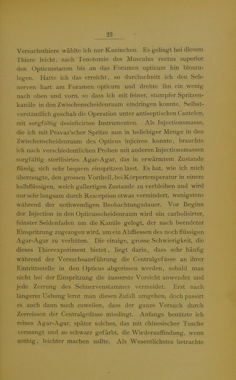 Versuchsthiere wählte ich nur Kaninchen. Es gelingt bei diesem Thiere leicht, nach Tenotomie des Musculus rectus superior den Opticusstamm bis an das Foramen opticum hin bloszu- leeen. Hatte ich das erreicht, so durchschnitt ich den Seh- nerven hart am Foramen opticum und drehte ihn ein wenig nach oben und vorn, so dass ich mit feiner, stumpfer Spritzen- kanüle in den Zwischenscheidenraum eindringen konnte. Selbst- verständlich geschah die Operation unter antiseptischen Cautelen, mit sorgfältig desinficirten Instrumenten. Als Injectionsmasse, die ich mit Pravaz'scher Spritze nun in behebiger Menge in den Zwischenscheidenraum des Opticus injiciren konnte, brauchte ich nach verschiedentlichen Proben mit anderen Injectionsmassen sorgfältig steriUsirtes Agar-Agar, das in erwärmtem Zustande flüssig, sich sehr bequem einspritzen lässt. Es hat, wie ich mich überzeugte, den grossen Vortheil. bei Körpertemperatur in einem halbflüssigen, weich gallertigen Zustande zu verbleiben und wird nur sehr langsam durch Resorption etwas vermindert, wenigstens während der nothwendigen Beobachtungsdauer. Vor Beginn der Injection in den Opticusscheidenraum wird ein carbolisirter, feinster Seidenfaden um die Kanüle gelegt, der nach beendeter Einspritzung zugezogen wird, um ein Abfliessen des noch flüssigen Agar-Agar zu verhüten. Die einzige, grosse Schwierigkeit, die dieses Thierexperiment bietet, liegt darin, dass sehr häufig während der Versuchsausführung die Centralgefässe an ihrer Eintrittsstelle in den Opticus abgerissen werden, sobald man nicht bei der Einspritzung die äusserste Vorsicht anwendet und jede Zerrung des Sehnervenstammes vermeidet. Erst nach längerer Uebung lernt man diesen Zufall umgehen, doch passirt es auch dann noch zuweilen, dass der ganze Versuch durch Zerreissen der Centralgefässe misslingt. Anfangs benützte ich reines Agar-Agar, später solches, das mit chinesischer Tusche vermengt und so schwarz gefärbt, die Wiederauffindung, wenn nöthig, leichter machen sollte. Als Wesentlichstes betrachte