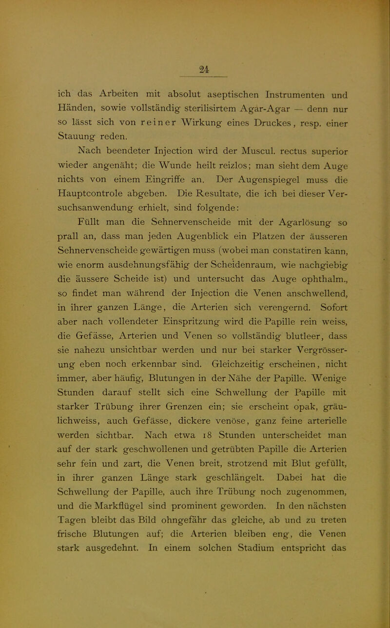 ich das Arbeiten mit absolut aseptischen Instrumenten und Händen, sowie vollständig sterihsirtem Agar-Agar — denn nur so lässt sich von reiner Wirkung eines Druckes, resp. einer Stauung reden. Nach beendeter Injection wird der Muscul. rectus superior wieder angenäht; die Wunde heilt reizlos; man sieht dem Auge nichts von einem Eingriffe an. Der Augenspiegel muss die Hauptcontrole abgeben. Die Resultate, die ich bei dieser Ver- suchsanwendung erhielt, sind folgende: Füllt man die Sehnervenscheide mit der Agarlösung so prall an, dass man jeden Augenblick ein Platzen der äusseren Sehnervenscheide gewärtigen muss (wobei man constatiren kann, wie enorm ausdehnungsfähig der Scheidenraum, wie nachgiebig die äussere Scheide ist) und untersucht das Auge ophthalm., so findet man während der Injection die Venen anschwellend, in ihrer ganzen Länge, die Arterien sich verengernd. Sofort aber nach vollendeter Einspritzung wird die Papille rein weiss, die Gefässe, Arterien und Venen so vollständig blutleer, dass sie nahezu unsichtbar werden und nur bei starker Vergrösser- img eben noch erkennbar sind. Gleichzeitig erscheinen, nicht immer, aber häufig, Blutungen in der Nähe der Papille. Wenige Stunden darauf stellt sich eine Schwellung der Papille mit starker Trübung ihrer Grenzen ein; sie erscheint opak, gräu- lichweiss, auch Gefässe, dickere venöse, ganz feine arterielle werden sichtbar. Nach etwa 18 Stunden unterscheidet man auf der stark geschwollenen und getrübten Papille die Arterien sehr fein und zart, die Venen breit, strotzend mit Blut gefüllt, in ihrer ganzen Länge stark geschlängelt. Dabei hat die Schwellung der Papille, auch ihre Trübung noch zugenommen, und die Markflügel sind prominent geworden. In den nächsten Tagen bleibt das Bild ohngefahr das gleiche, ab und zu treten frische Blutungen auf; die Arterien bleiben eng, die Venen stark ausgedehnt. In einem solchen Stadium entspricht das
